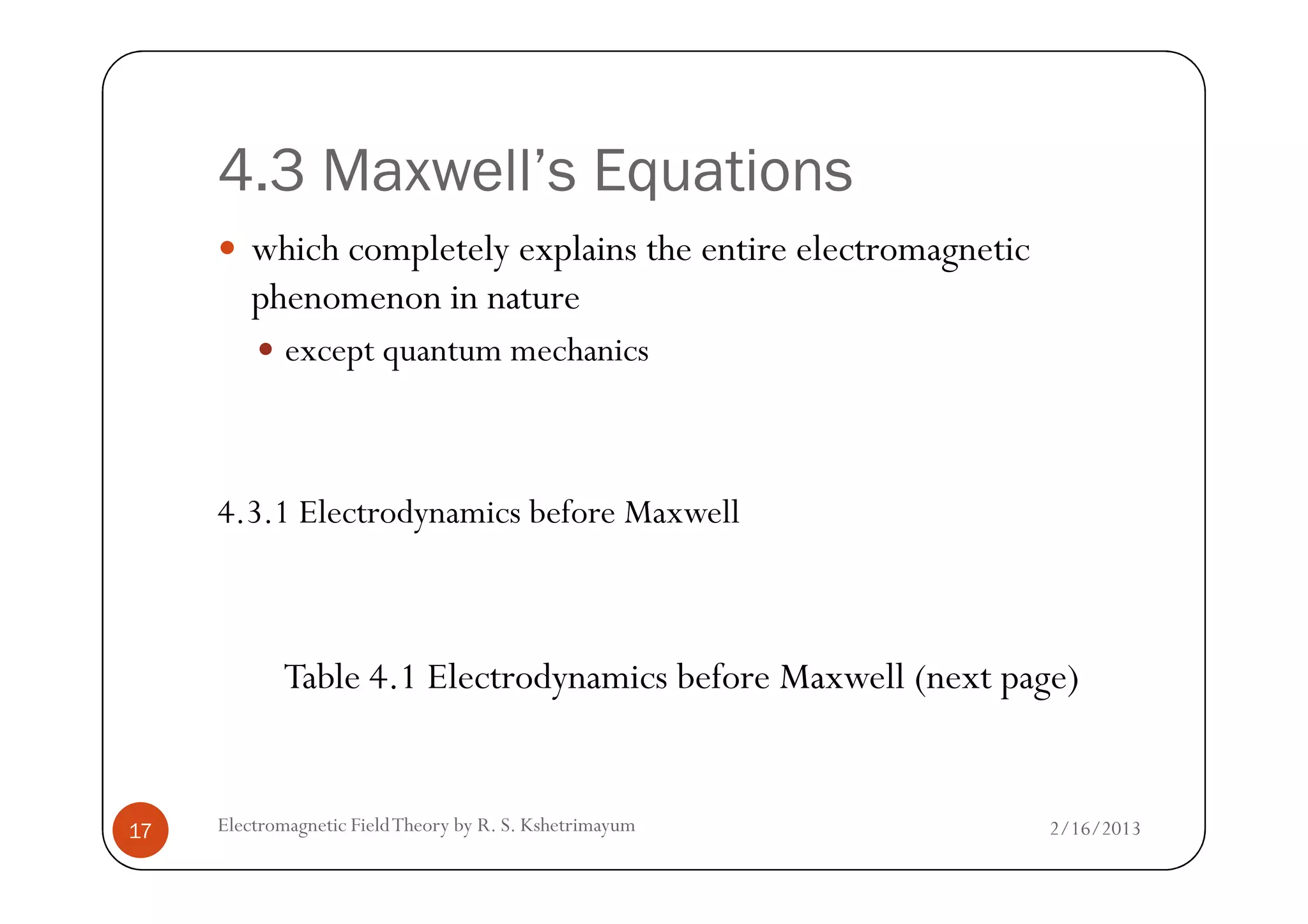 4.3 Maxwell’s Equations
which completely explains the entire electromagnetic
phenomenon in nature
except quantum mechanics
2/16/2013Electromagnetic FieldTheory by R. S. Kshetrimayum17
4.3.1 Electrodynamics before Maxwell
Table 4.1 Electrodynamics before Maxwell (next page)
 