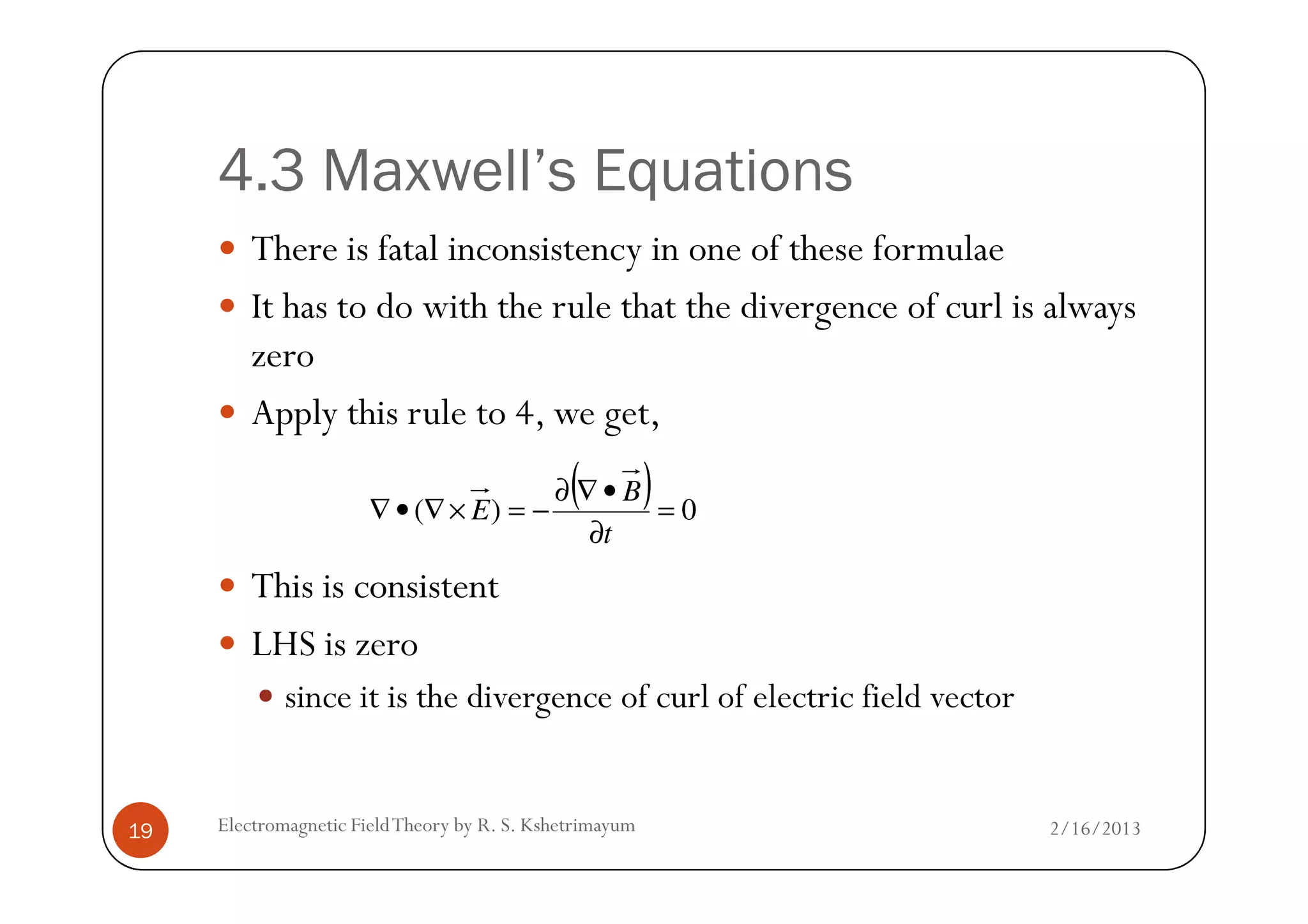 4.3 Maxwell’s Equations
There is fatal inconsistency in one of these formulae
It has to do with the rule that the divergence of curl is always
zero
Apply this rule to 4, we get,
2/16/2013Electromagnetic FieldTheory by R. S. Kshetrimayum19
This is consistent
LHS is zero
since it is the divergence of curl of electric field vector
( ) 0)( =
∂
•∇∂
−=×∇•∇
t
B
E
 
