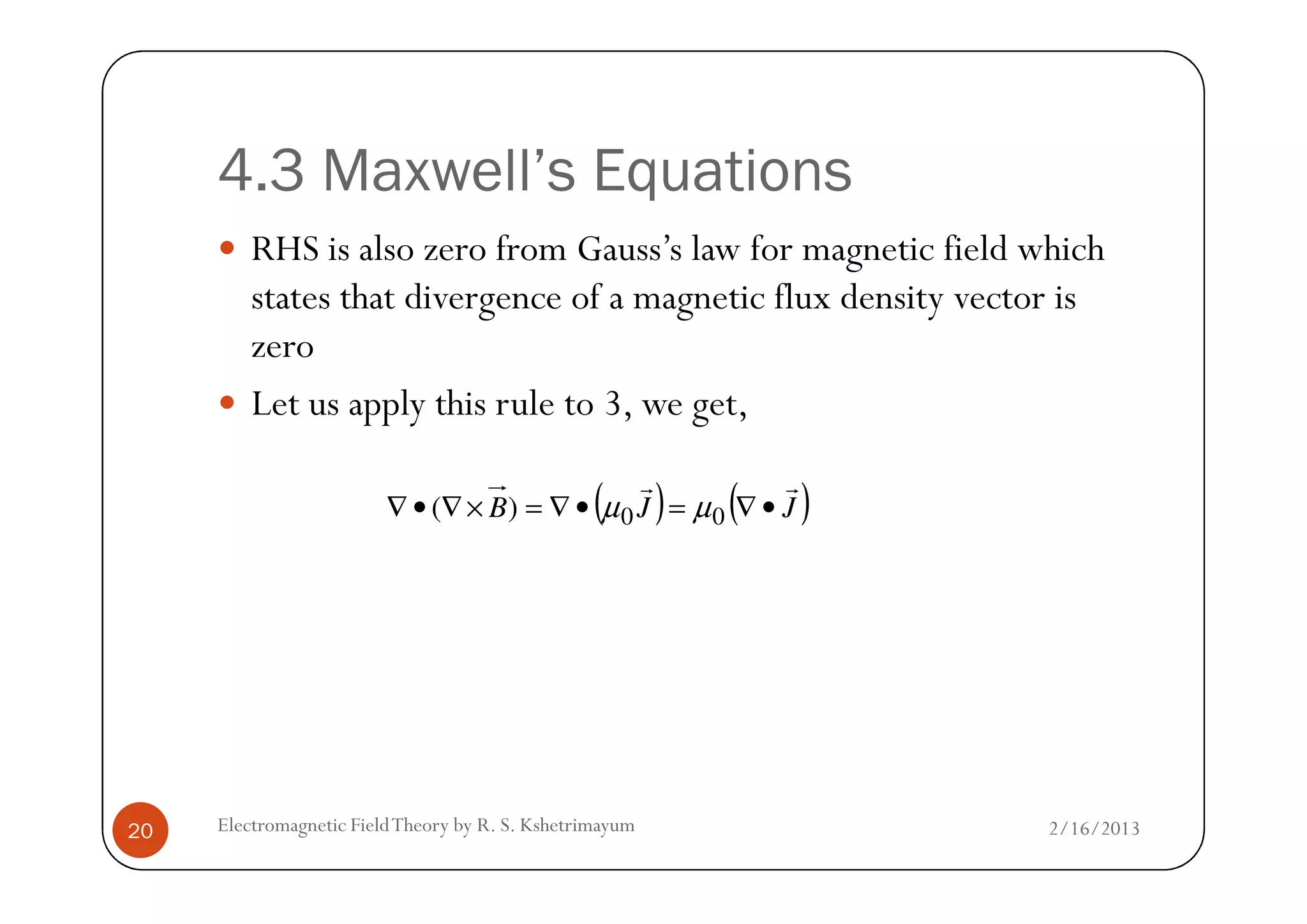4.3 Maxwell’s Equations
RHS is also zero from Gauss’s law for magnetic field which
states that divergence of a magnetic flux density vector is
zero
Let us apply this rule to 3, we get,
2/16/2013Electromagnetic FieldTheory by R. S. Kshetrimayum20
( ) ( )JJB
rr
•∇=•∇=×∇•∇ 00)( µµ
 