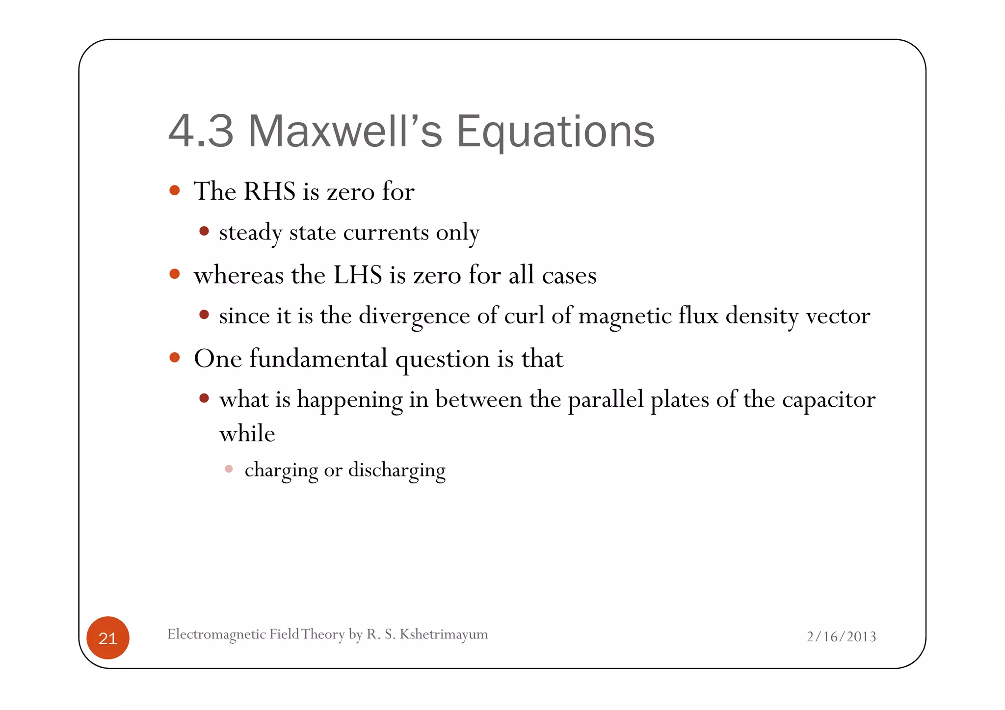 4.3 Maxwell’s Equations
The RHS is zero for
steady state currents only
whereas the LHS is zero for all cases
since it is the divergence of curl of magnetic flux density vector
One fundamental question is that
2/16/2013Electromagnetic FieldTheory by R. S. Kshetrimayum21
One fundamental question is that
what is happening in between the parallel plates of the capacitor
while
charging or discharging
 