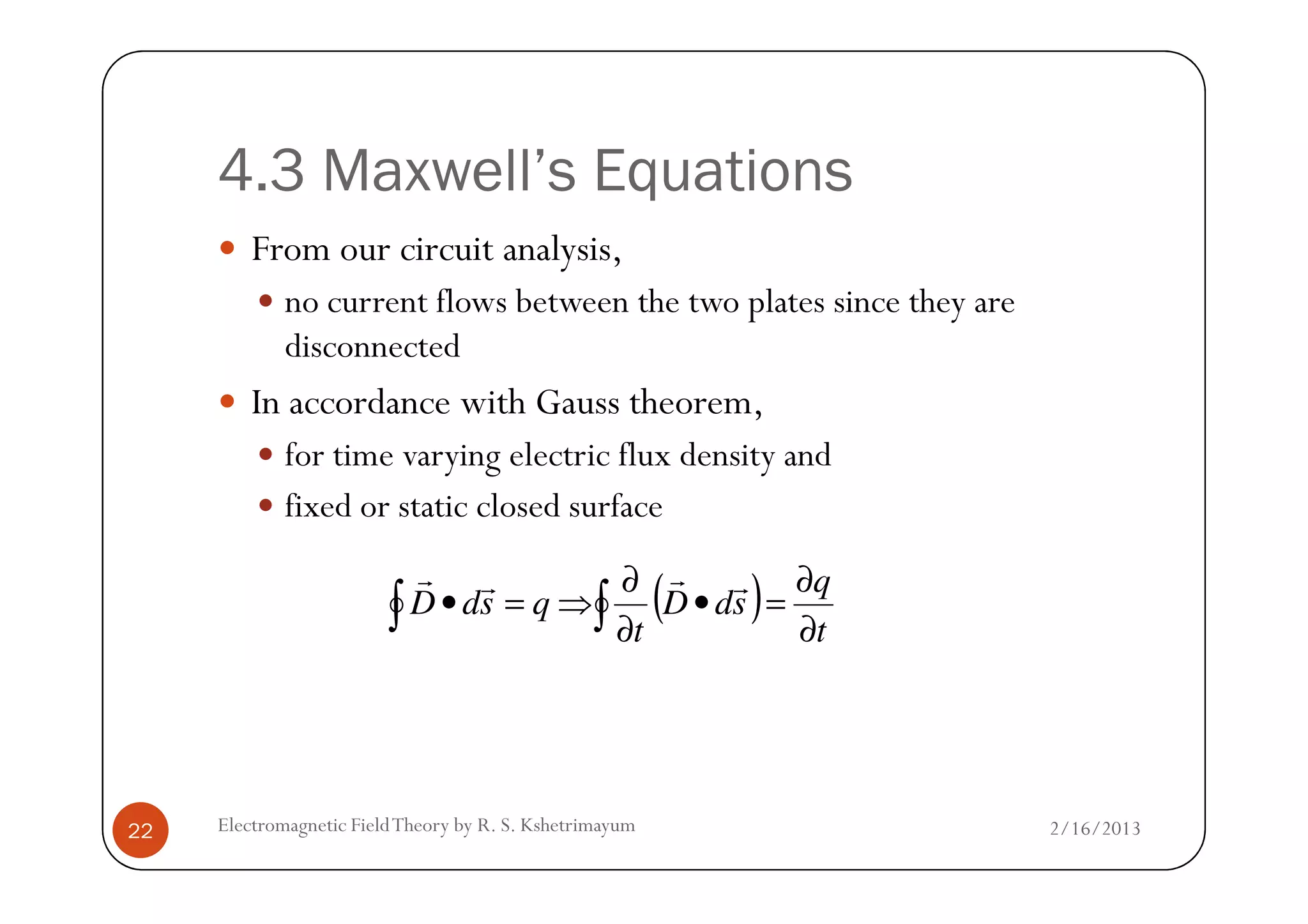 4.3 Maxwell’s Equations
From our circuit analysis,
no current flows between the two plates since they are
disconnected
In accordance with Gauss theorem,
for time varying electric flux density and
2/16/2013Electromagnetic FieldTheory by R. S. Kshetrimayum22
for time varying electric flux density and
fixed or static closed surface
( )∫∫ ∂
∂
=•
∂
∂
⇒=•
t
q
sdD
t
qsdD
rrrr
 