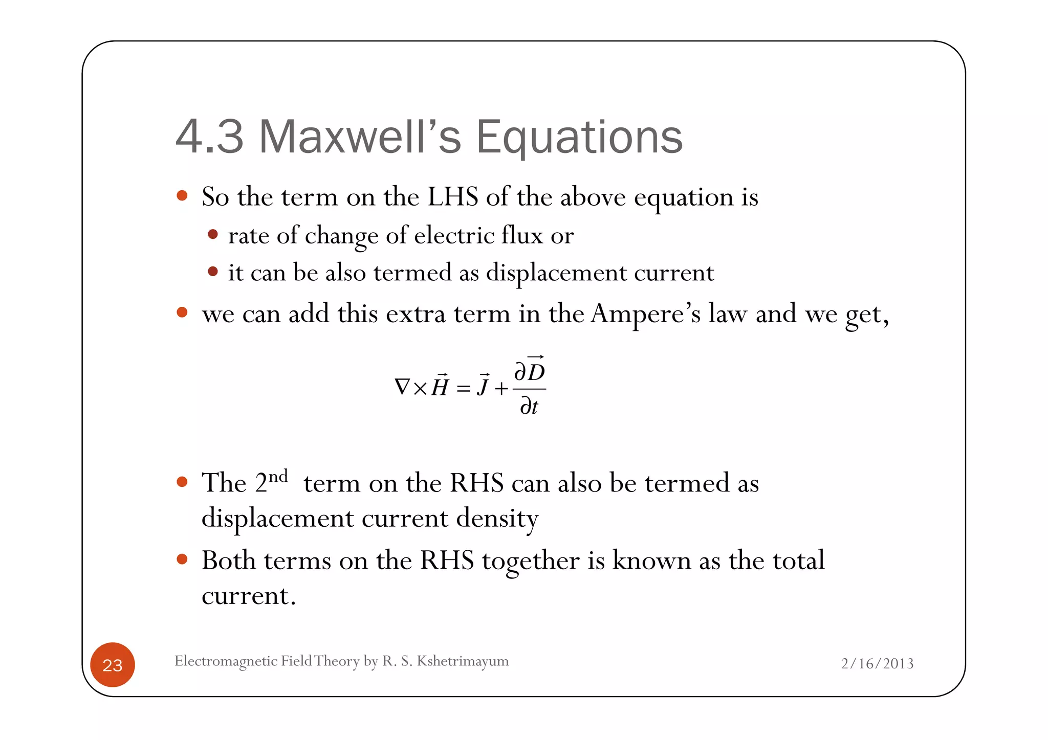 4.3 Maxwell’s Equations
So the term on the LHS of the above equation is
rate of change of electric flux or
it can be also termed as displacement current
we can add this extra term in theAmpere’s law and we get,
D∂rr
2/16/2013Electromagnetic FieldTheory by R. S. Kshetrimayum23
The 2nd term on the RHS can also be termed as
displacement current density
Both terms on the RHS together is known as the total
current.
t
D
JH
∂
∂
+=×∇
rr
 