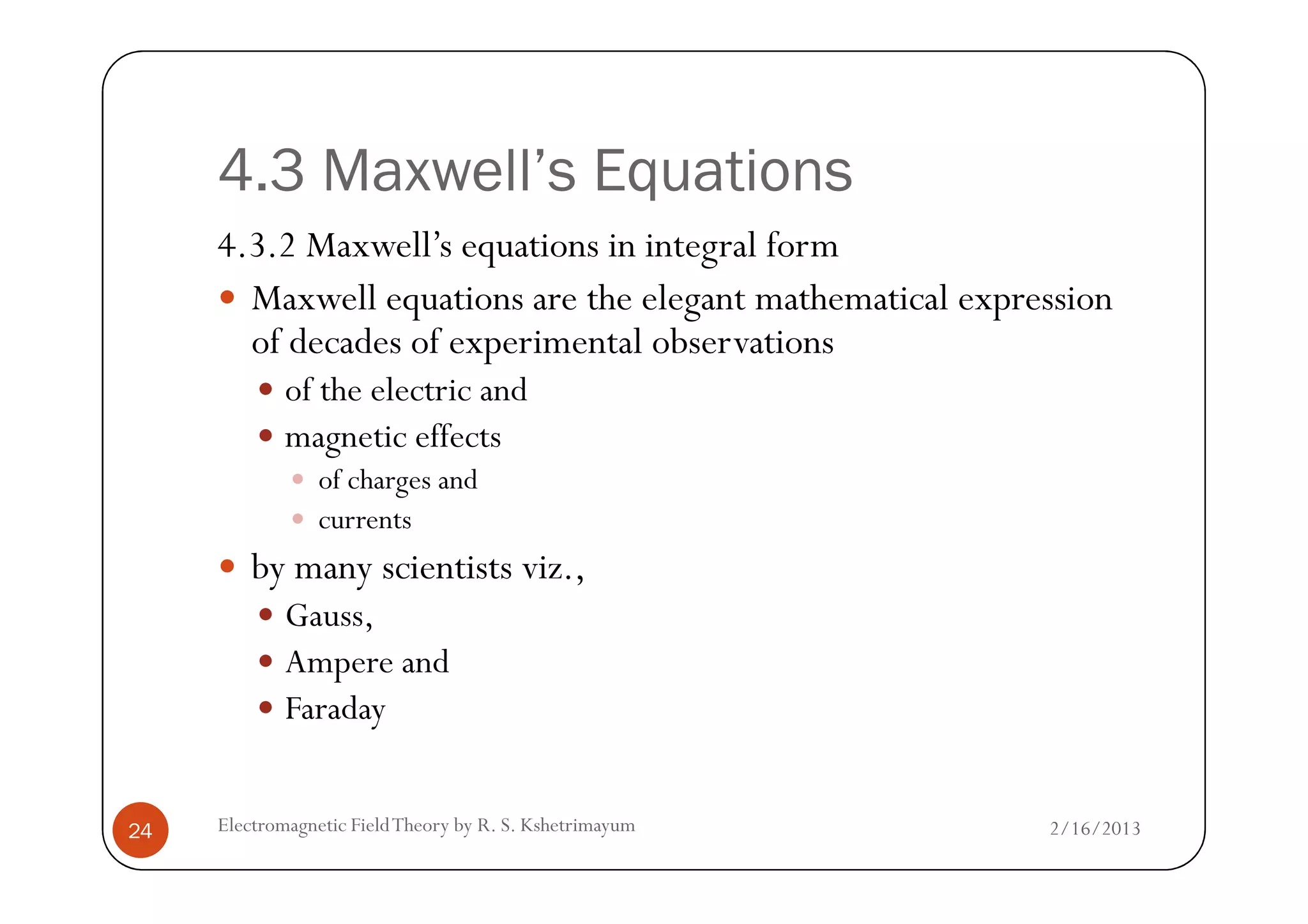 4.3 Maxwell’s Equations
4.3.2 Maxwell’s equations in integral form
Maxwell equations are the elegant mathematical expression
of decades of experimental observations
of the electric and
magnetic effects
2/16/2013Electromagnetic FieldTheory by R. S. Kshetrimayum24
of charges and
currents
by many scientists viz.,
Gauss,
Ampere and
Faraday
 