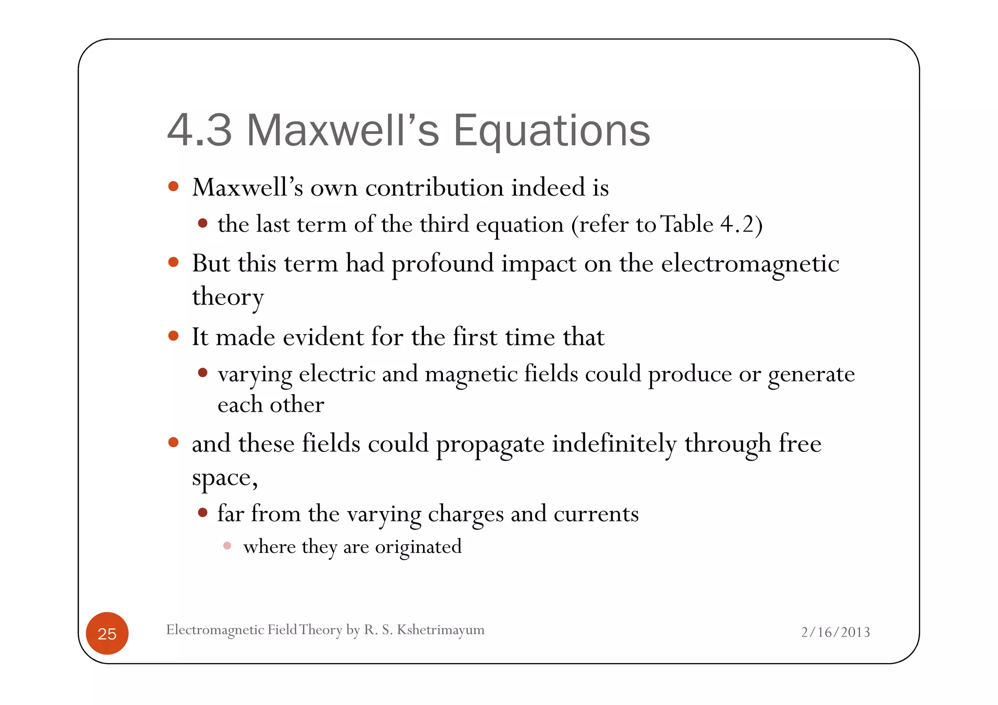 4.3 Maxwell’s Equations
Maxwell’s own contribution indeed is
the last term of the third equation (refer toTable 4.2)
But this term had profound impact on the electromagnetic
theory
It made evident for the first time that
2/16/2013Electromagnetic FieldTheory by R. S. Kshetrimayum25
It made evident for the first time that
varying electric and magnetic fields could produce or generate
each other
and these fields could propagate indefinitely through free
space,
far from the varying charges and currents
where they are originated
 