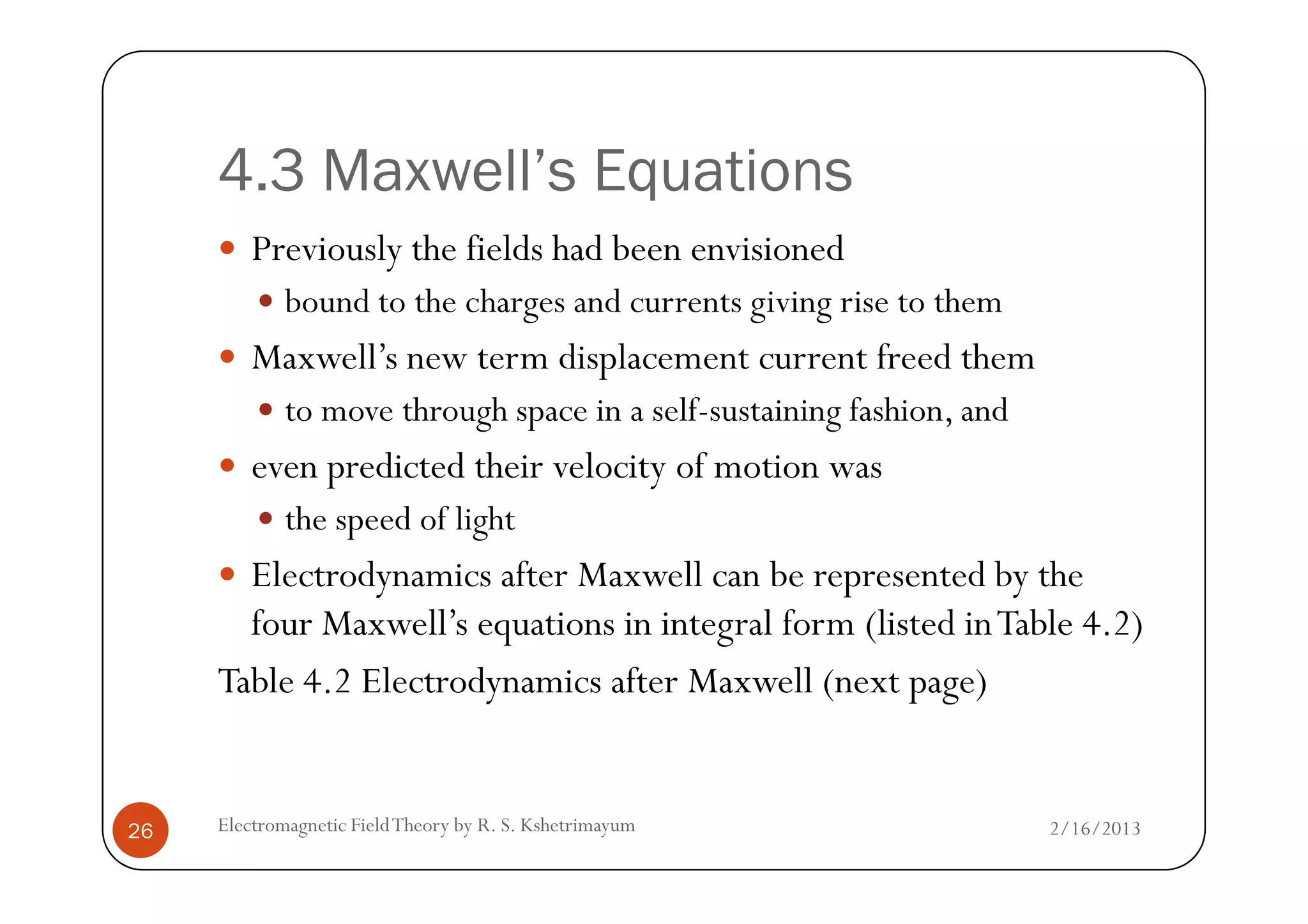 4.3 Maxwell’s Equations
Previously the fields had been envisioned
bound to the charges and currents giving rise to them
Maxwell’s new term displacement current freed them
to move through space in a self-sustaining fashion, and
even predicted their velocity of motion was
2/16/2013Electromagnetic FieldTheory by R. S. Kshetrimayum26
even predicted their velocity of motion was
the speed of light
Electrodynamics after Maxwell can be represented by the
four Maxwell’s equations in integral form (listed inTable 4.2)
Table 4.2 Electrodynamics after Maxwell (next page)
 