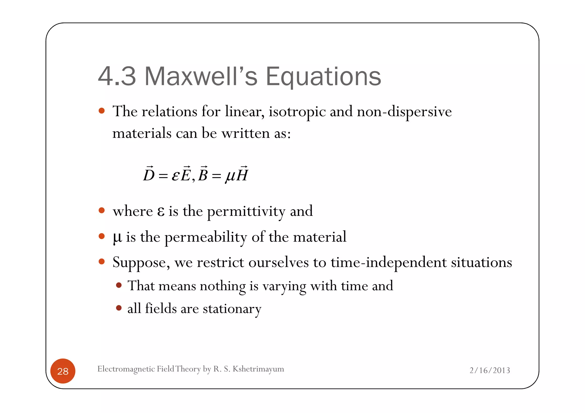 4.3 Maxwell’s Equations
The relations for linear, isotropic and non-dispersive
materials can be written as:
where ε is the permittivity and
,D E B Hε µ= =
r r r r
2/16/2013Electromagnetic FieldTheory by R. S. Kshetrimayum28
where ε is the permittivity and
µ is the permeability of the material
Suppose, we restrict ourselves to time-independent situations
That means nothing is varying with time and
all fields are stationary
 