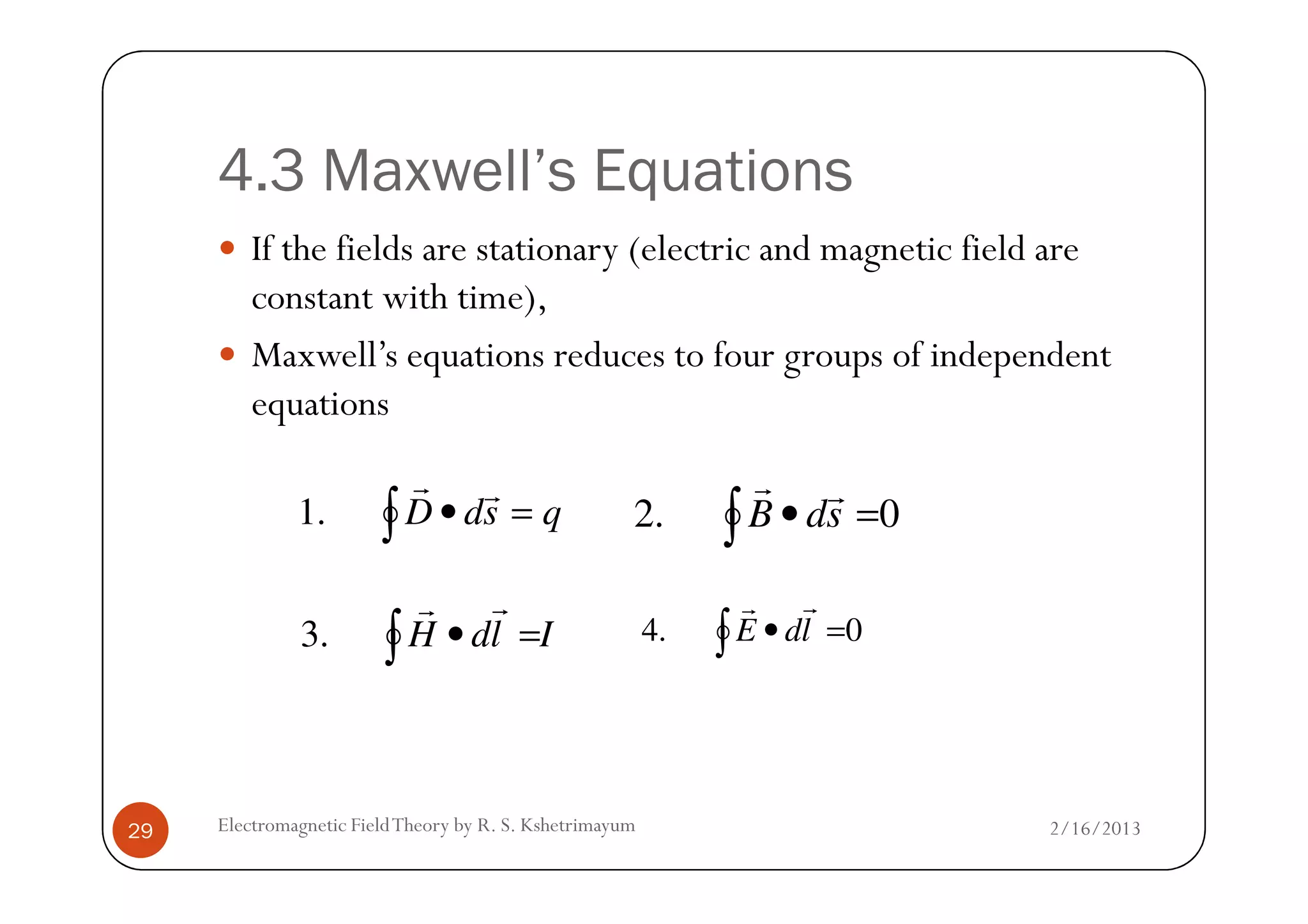4.3 Maxwell’s Equations
If the fields are stationary (electric and magnetic field are
constant with time),
Maxwell’s equations reduces to four groups of independent
equations
2/16/2013Electromagnetic FieldTheory by R. S. Kshetrimayum29
∫ =• qsdD
rr
.1 0.2 ∫ =• sdB
rr
IldH∫ =•
rr
.3 0.4 ∫ =• ldE
rr
 