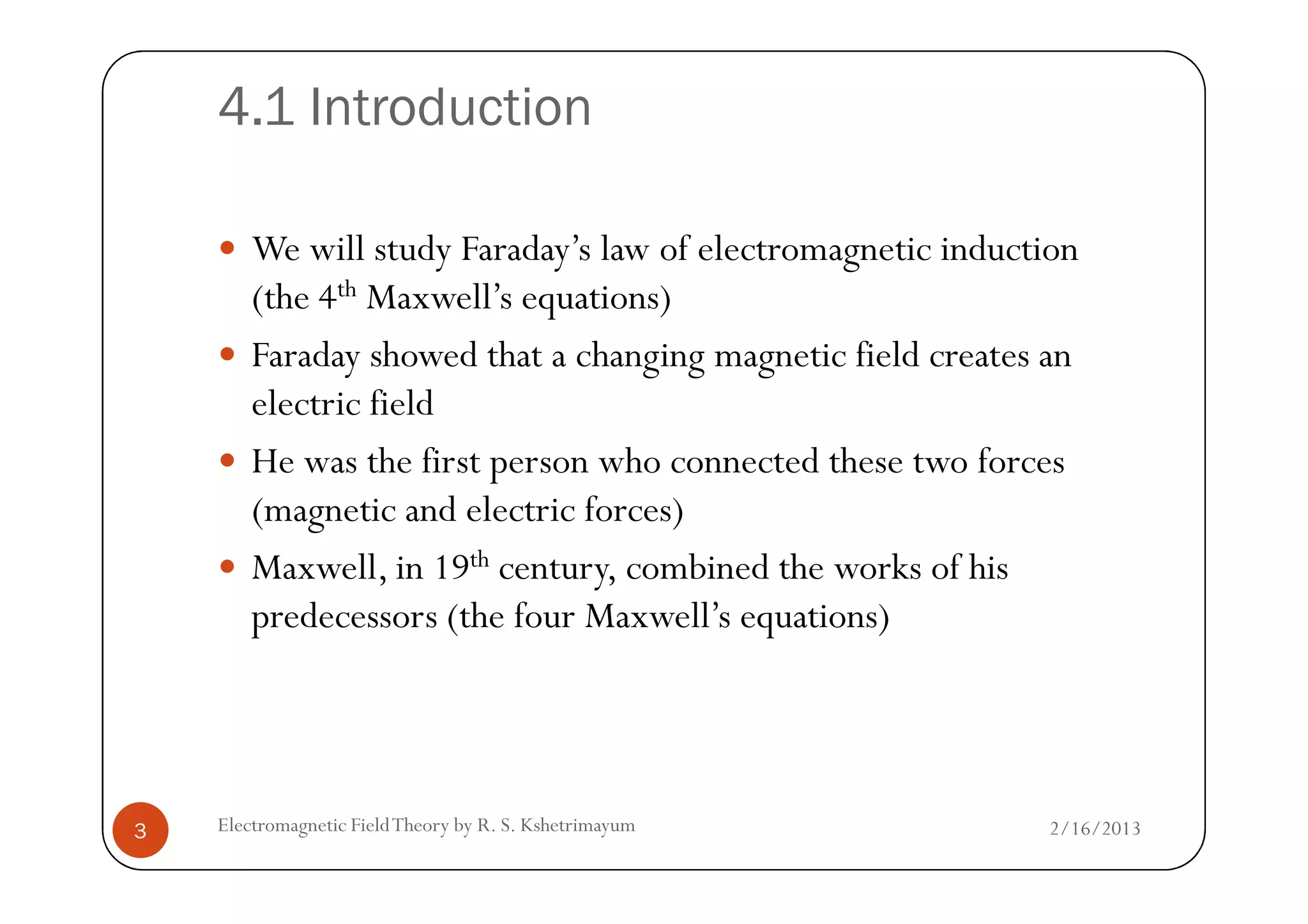 4.1 Introduction
We will study Faraday’s law of electromagnetic induction
(the 4th Maxwell’s equations)
Faraday showed that a changing magnetic field creates an
electric field
He was the first person who connected these two forcesHe was the first person who connected these two forces
(magnetic and electric forces)
Maxwell, in 19th century, combined the works of his
predecessors (the four Maxwell’s equations)
2/16/20133 Electromagnetic FieldTheory by R. S. Kshetrimayum
 