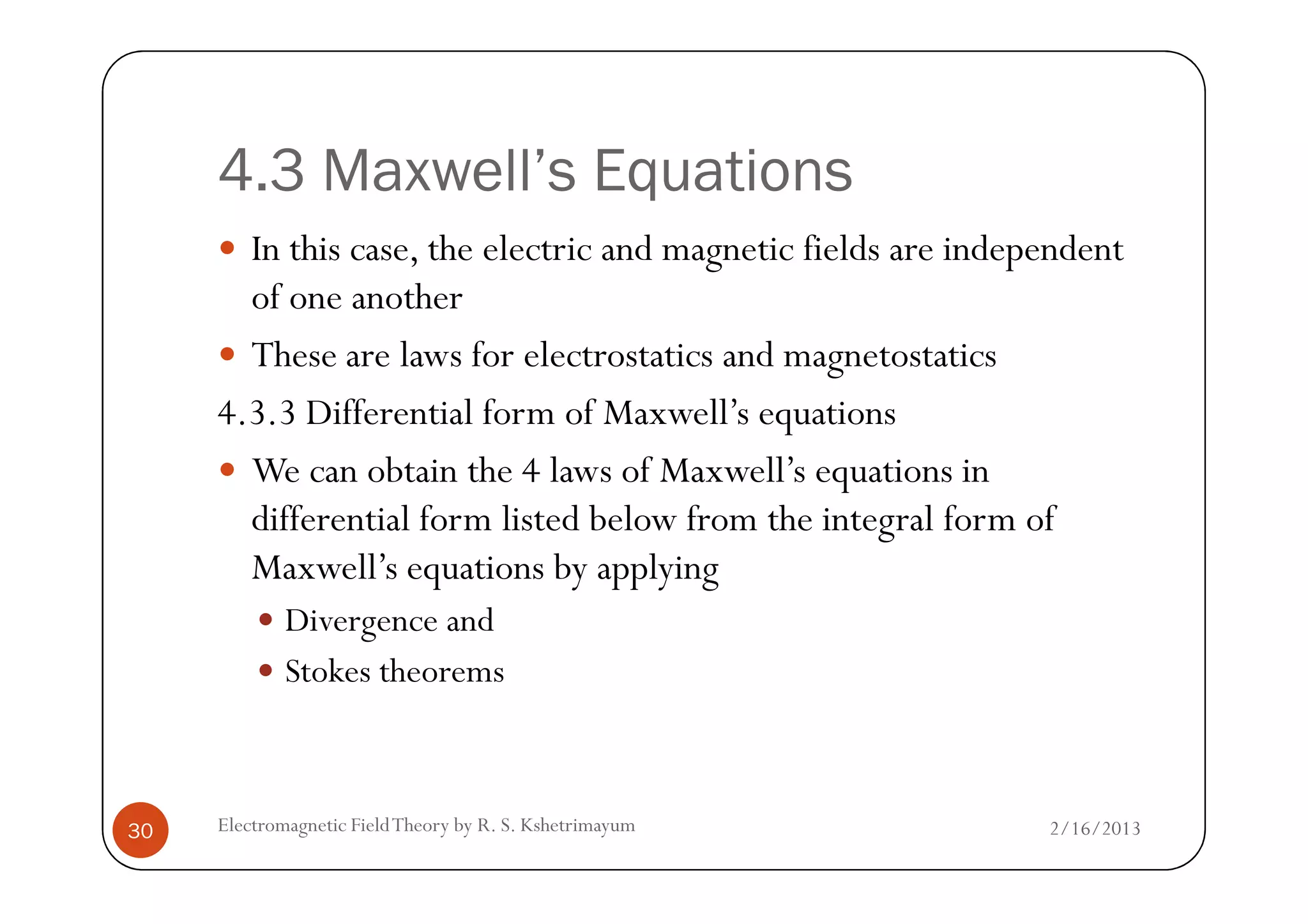 4.3 Maxwell’s Equations
In this case, the electric and magnetic fields are independent
of one another
These are laws for electrostatics and magnetostatics
4.3.3 Differential form of Maxwell’s equations
We can obtain the 4 laws of Maxwell’s equations in
2/16/2013Electromagnetic FieldTheory by R. S. Kshetrimayum30
We can obtain the 4 laws of Maxwell’s equations in
differential form listed below from the integral form of
Maxwell’s equations by applying
Divergence and
Stokes theorems
 