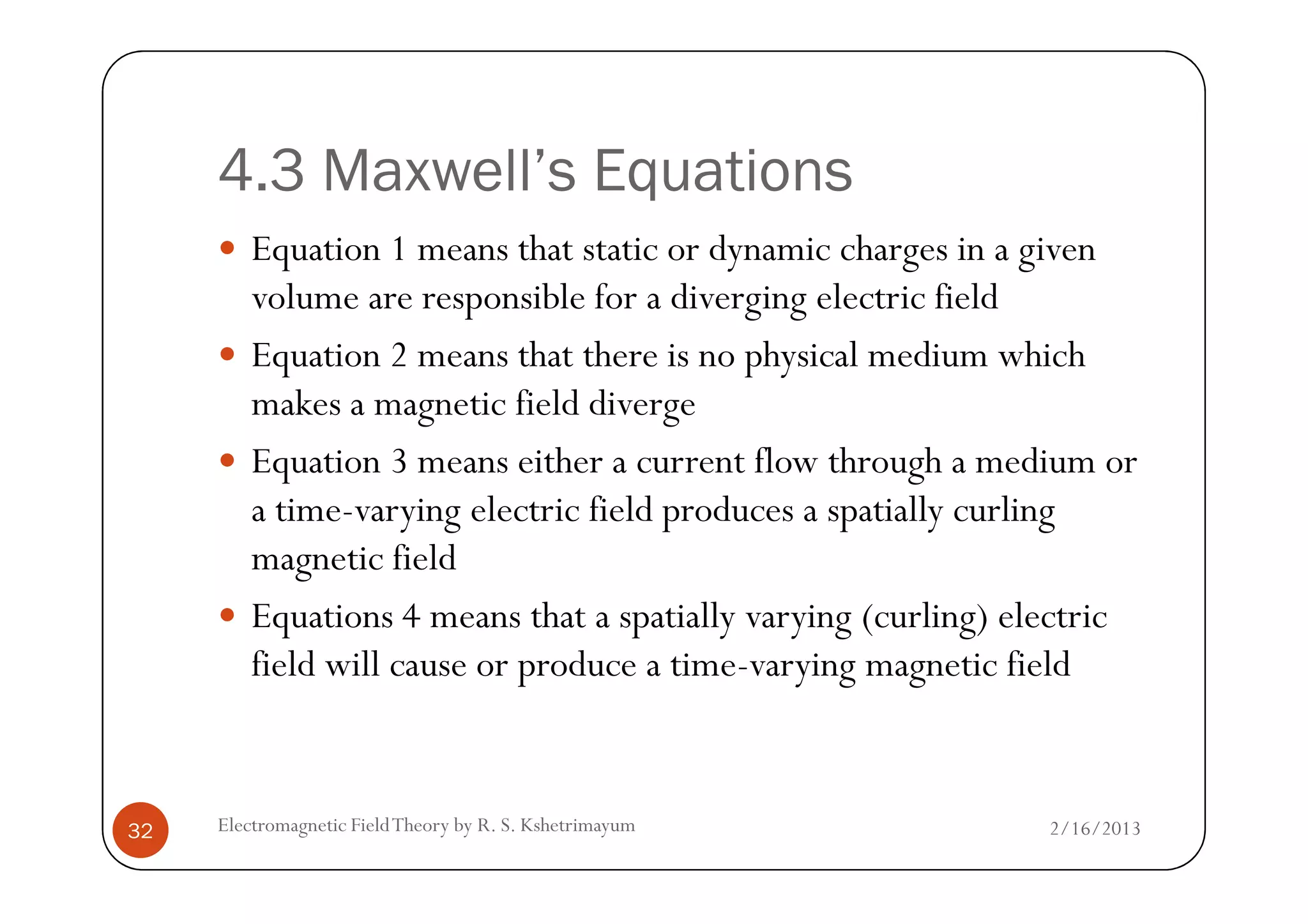 4.3 Maxwell’s Equations
Equation 1 means that static or dynamic charges in a given
volume are responsible for a diverging electric field
Equation 2 means that there is no physical medium which
makes a magnetic field diverge
Equation 3 means either a current flow through a medium or
2/16/2013Electromagnetic FieldTheory by R. S. Kshetrimayum32
Equation 3 means either a current flow through a medium or
a time-varying electric field produces a spatially curling
magnetic field
Equations 4 means that a spatially varying (curling) electric
field will cause or produce a time-varying magnetic field
 