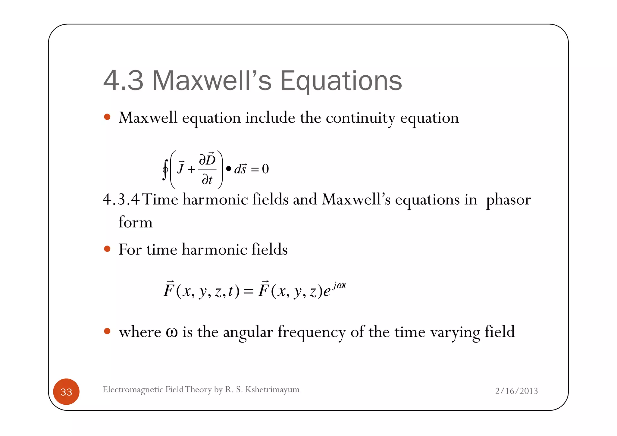 4.3 Maxwell’s Equations
Maxwell equation include the continuity equation
4.3.4Time harmonic fields and Maxwell’s equations in phasor
form
0=•







∂
∂
+∫ sd
t
D
J
r
r
r
2/16/2013Electromagnetic FieldTheory by R. S. Kshetrimayum33
form
For time harmonic fields
where ω is the angular frequency of the time varying field
( , , , ) ( , , ) j t
F x y z t F x y z e ω
=
r r
 