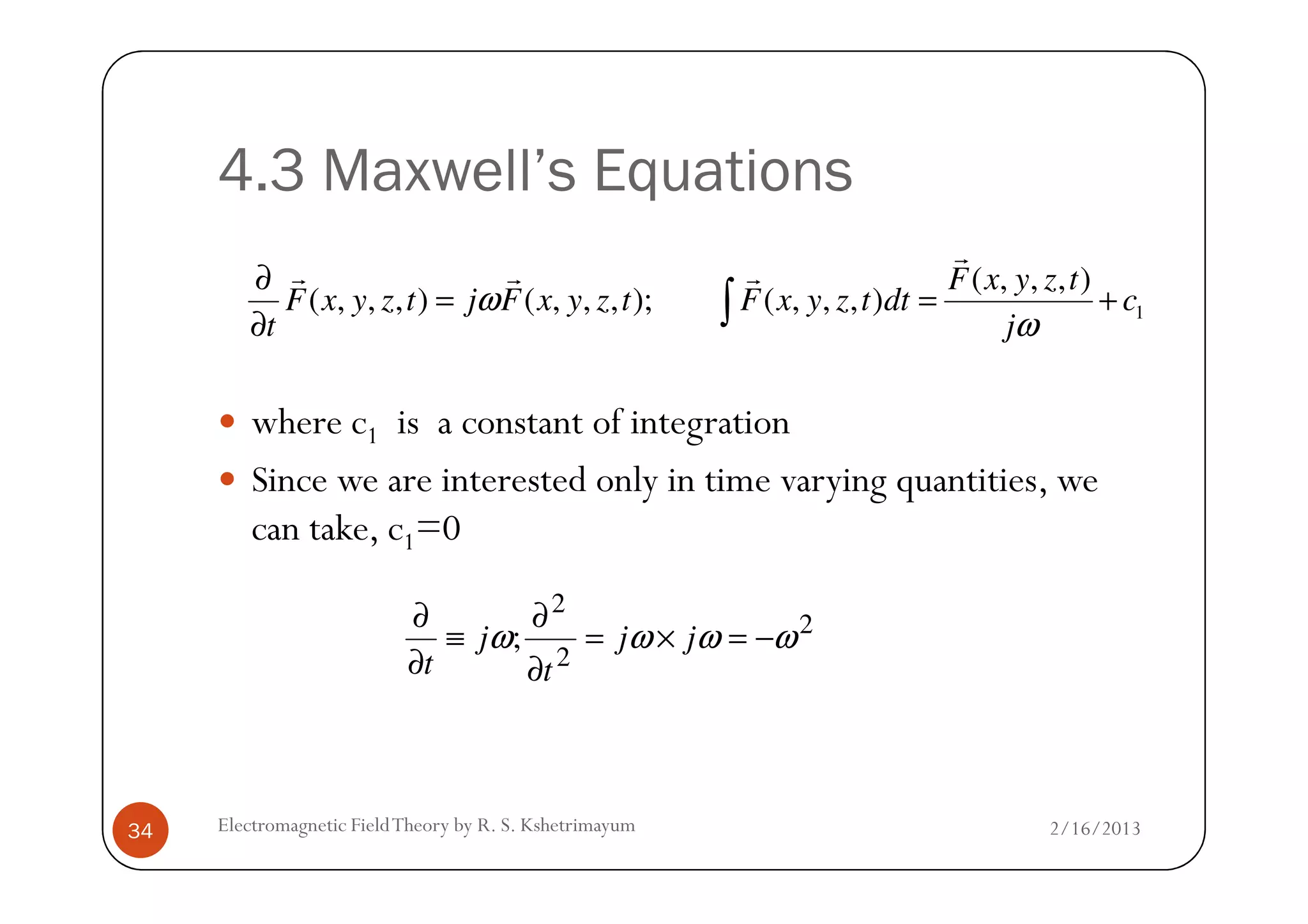 4.3 Maxwell’s Equations
where c1 is a constant of integration
Since we are interested only in time varying quantities, we
1
( , , , )
( , , , ) ( , , , ); ( , , , )
F x y z t
F x y z t j F x y z t F x y z t dt c
t j
ω
ω
∂
= = +
∂ ∫
r
r r r
2/16/2013Electromagnetic FieldTheory by R. S. Kshetrimayum34
Since we are interested only in time varying quantities, we
can take, c1=0
2
2
2
; ωωωω −=×=
∂
∂
≡
∂
∂
jj
t
j
t
 