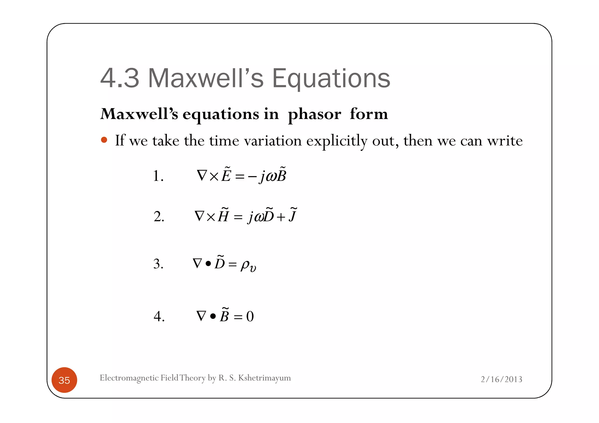 4.3 Maxwell’s Equations
Maxwell’s equations in phasor form
If we take the time variation explicitly out, then we can write
1. E j Bω∇× = −% %
JDjH
~~~
.2 +=×∇ ω
2/16/2013Electromagnetic FieldTheory by R. S. Kshetrimayum35
JDjH
~~~
.2 +=×∇ ω
υρ=•∇ D
~
.3
0
~
.4 =•∇ B
 