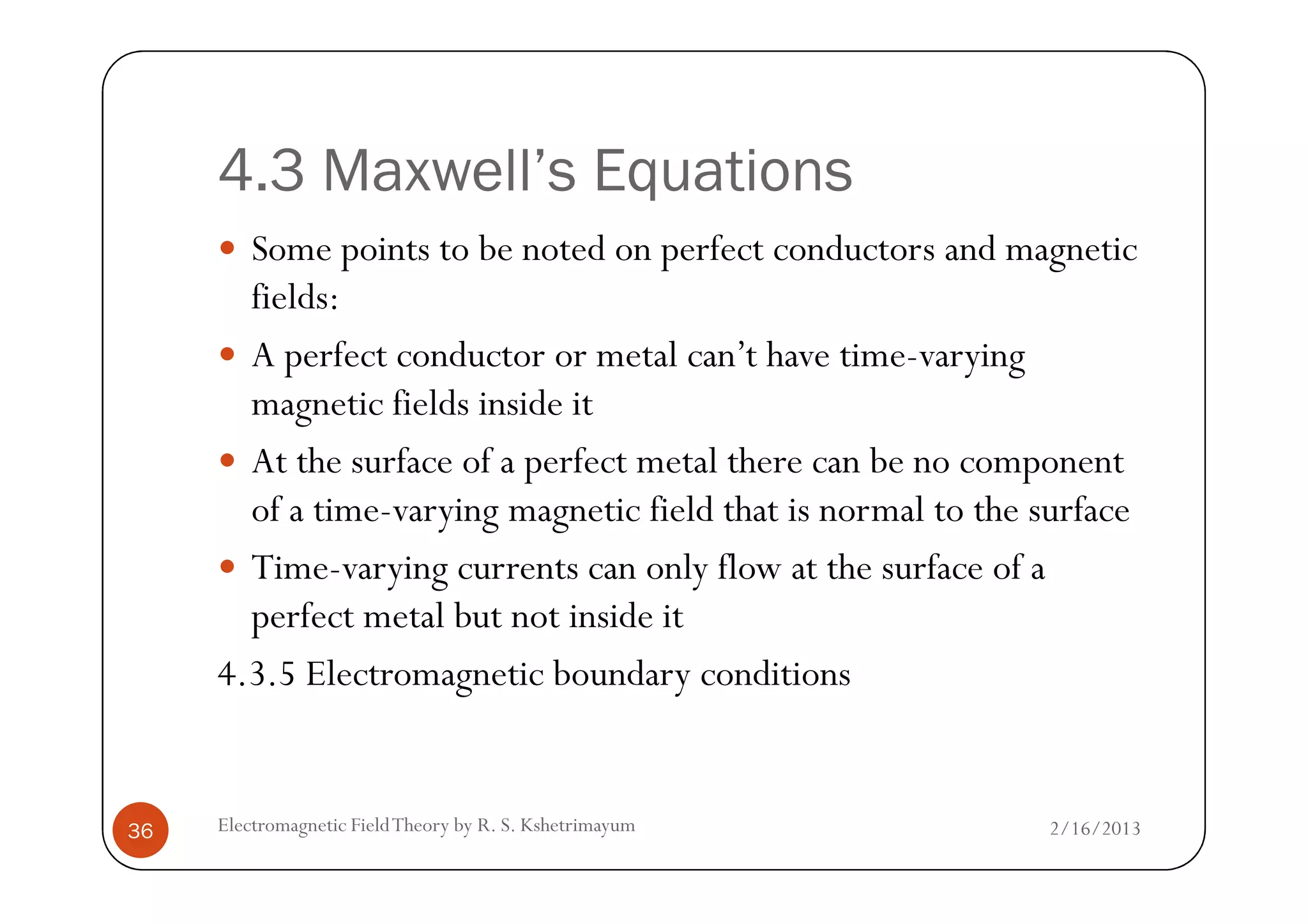 4.3 Maxwell’s Equations
Some points to be noted on perfect conductors and magnetic
fields:
A perfect conductor or metal can’t have time-varying
magnetic fields inside it
At the surface of a perfect metal there can be no component
2/16/2013Electromagnetic FieldTheory by R. S. Kshetrimayum36
At the surface of a perfect metal there can be no component
of a time-varying magnetic field that is normal to the surface
Time-varying currents can only flow at the surface of a
perfect metal but not inside it
4.3.5 Electromagnetic boundary conditions
 