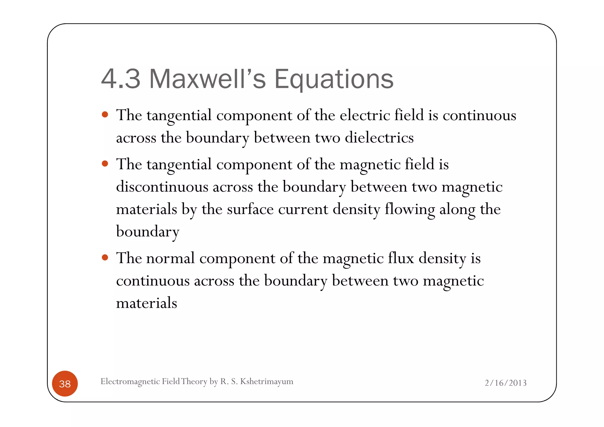 4.3 Maxwell’s Equations
The tangential component of the electric field is continuous
across the boundary between two dielectrics
The tangential component of the magnetic field is
discontinuous across the boundary between two magnetic
materials by the surface current density flowing along the
2/16/2013Electromagnetic FieldTheory by R. S. Kshetrimayum38
materials by the surface current density flowing along the
boundary
The normal component of the magnetic flux density is
continuous across the boundary between two magnetic
materials
 