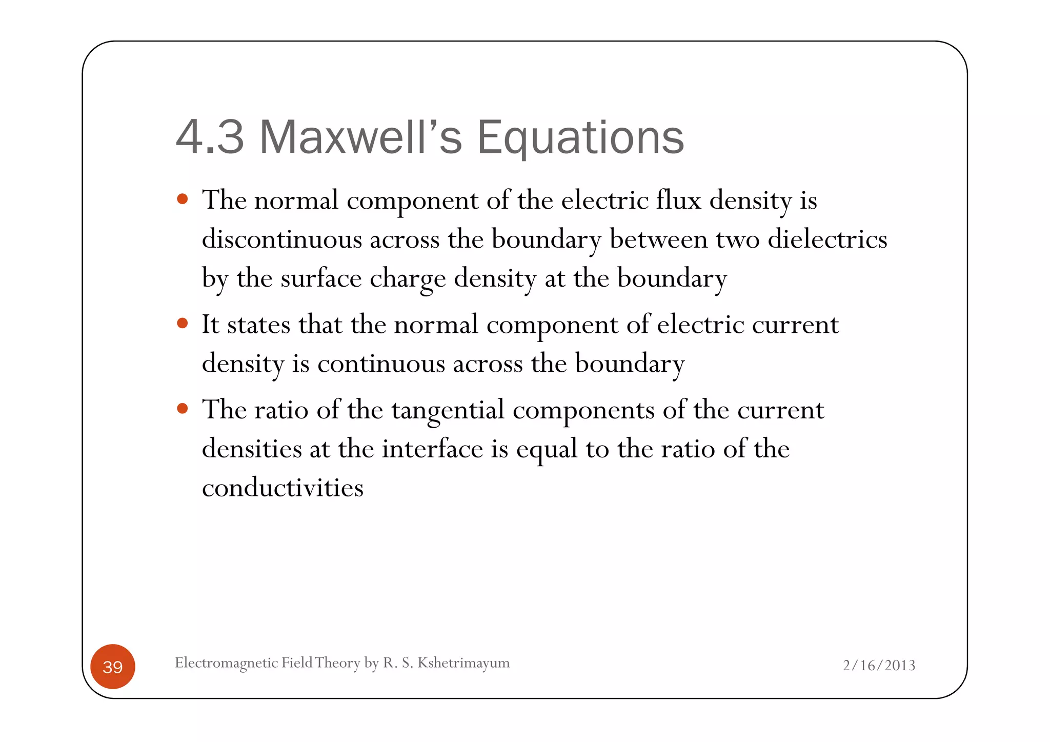 4.3 Maxwell’s Equations
The normal component of the electric flux density is
discontinuous across the boundary between two dielectrics
by the surface charge density at the boundary
It states that the normal component of electric current
density is continuous across the boundary
2/16/2013Electromagnetic FieldTheory by R. S. Kshetrimayum39
density is continuous across the boundary
The ratio of the tangential components of the current
densities at the interface is equal to the ratio of the
conductivities
 