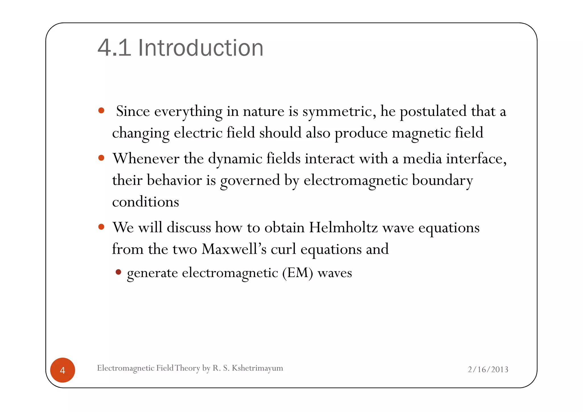 4.1 Introduction
Since everything in nature is symmetric, he postulated that a
changing electric field should also produce magnetic field
Whenever the dynamic fields interact with a media interface,
their behavior is governed by electromagnetic boundary
conditionsconditions
We will discuss how to obtain Helmholtz wave equations
from the two Maxwell’s curl equations and
generate electromagnetic (EM) waves
2/16/20134 Electromagnetic FieldTheory by R. S. Kshetrimayum
 