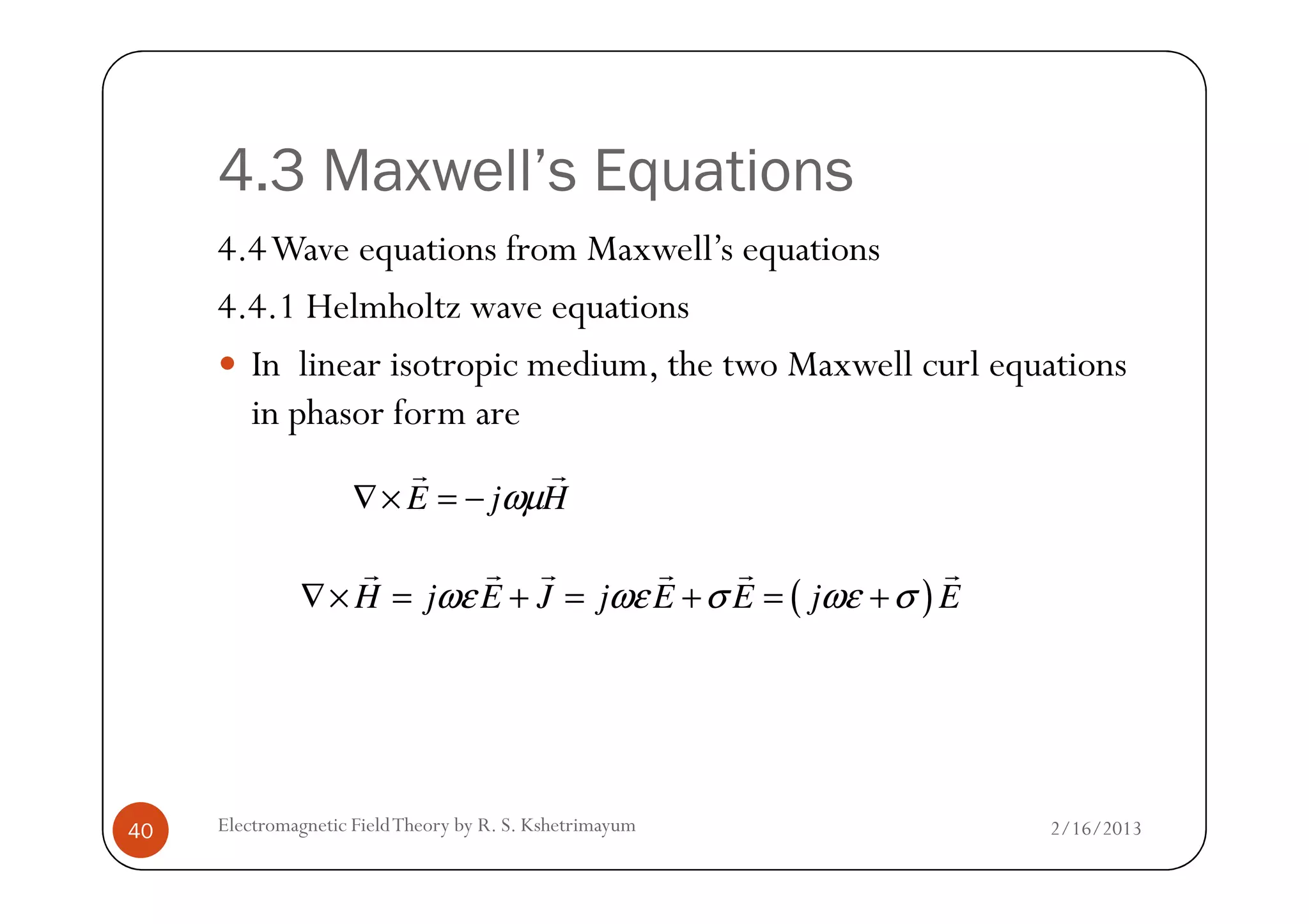 4.3 Maxwell’s Equations
4.4Wave equations from Maxwell’s equations
4.4.1 Helmholtz wave equations
In linear isotropic medium, the two Maxwell curl equations
in phasor form are
2/16/2013Electromagnetic FieldTheory by R. S. Kshetrimayum40
HjE
rr
ωµ−=×∇
( )H j E J j E E j Eωε ωε σ ωε σ∇× = + = + = +
r r r r r r
 