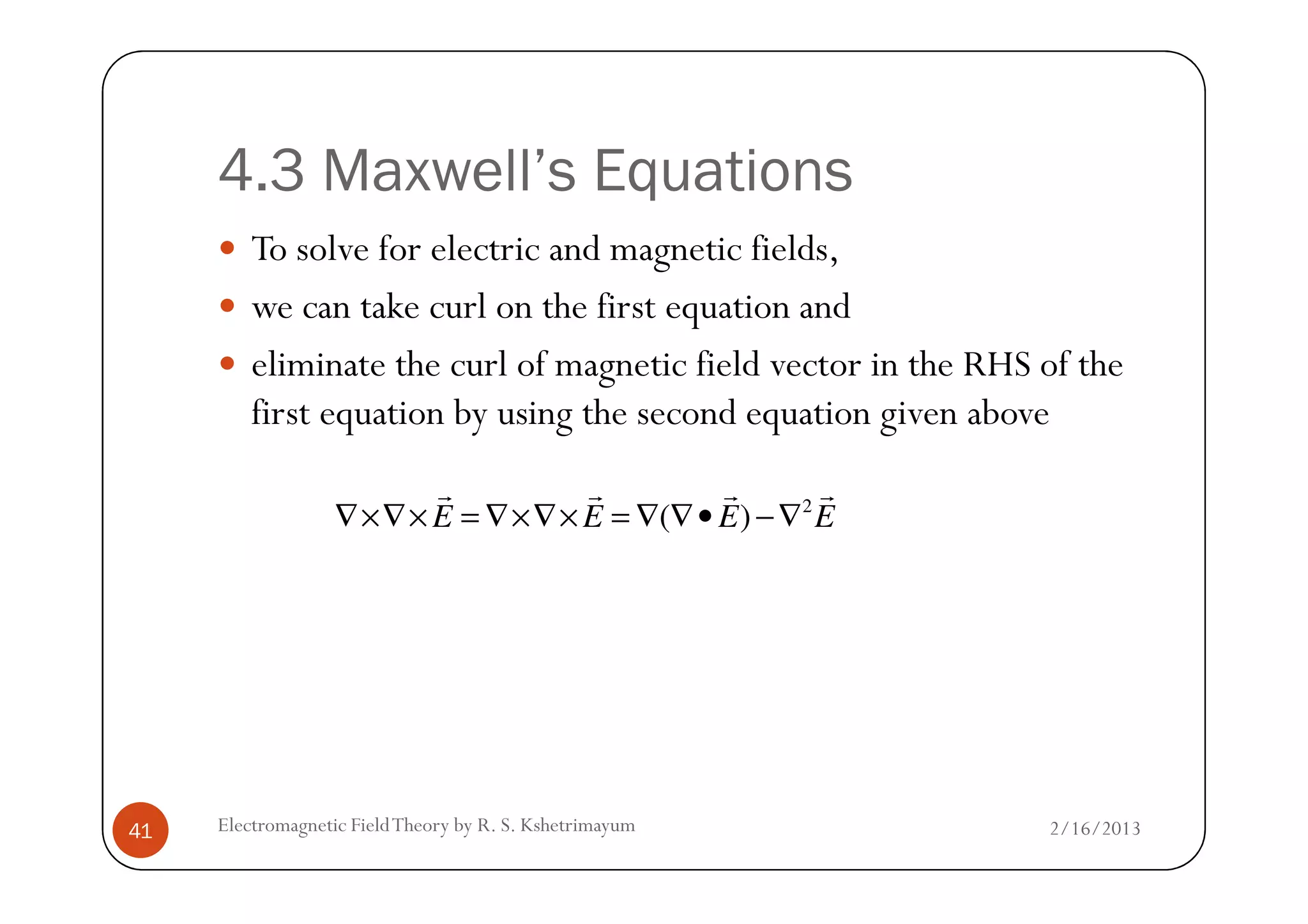 4.3 Maxwell’s Equations
To solve for electric and magnetic fields,
we can take curl on the first equation and
eliminate the curl of magnetic field vector in the RHS of the
first equation by using the second equation given above
2/16/2013Electromagnetic FieldTheory by R. S. Kshetrimayum41
2
( )E E E E∇×∇× = ∇×∇× = ∇ ∇• −∇
r r r r
 