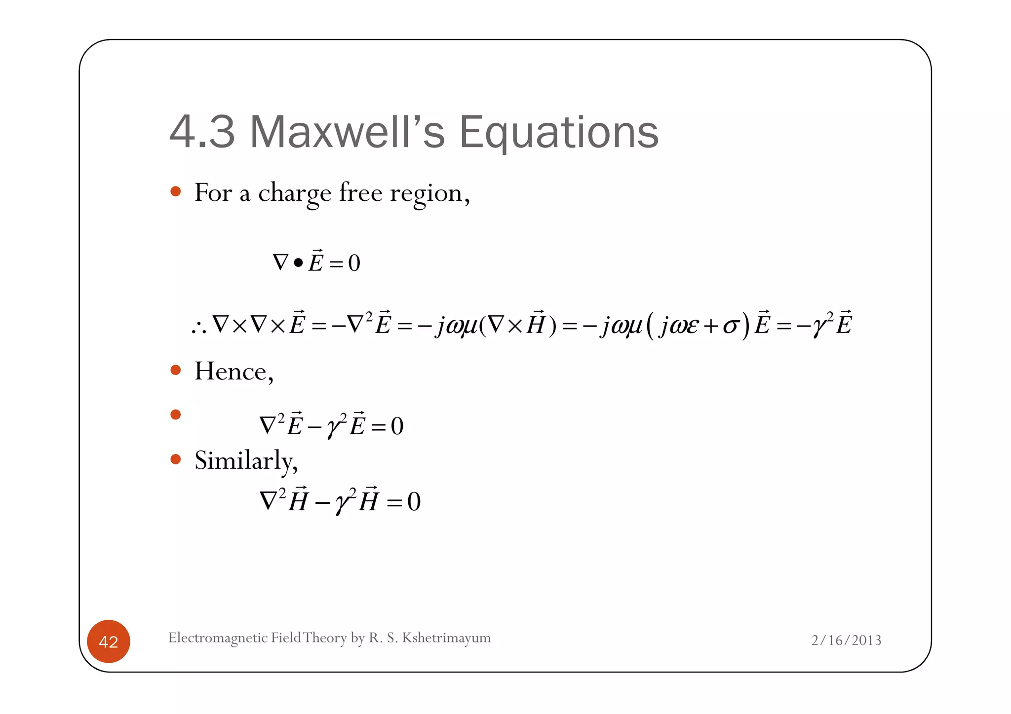 4.3 Maxwell’s Equations
For a charge free region,
Hence,
0E∇• =
r
( )2 2
( )E E j H j j E Eωµ ωµ ωε σ γ∴∇×∇× = −∇ = − ∇× = − + = −
r r r r r
2/16/2013Electromagnetic FieldTheory by R. S. Kshetrimayum42
Hence,
Similarly,
2 2
0E Eγ∇ − =
r r
2 2
0H Hγ∇ − =
r r
 