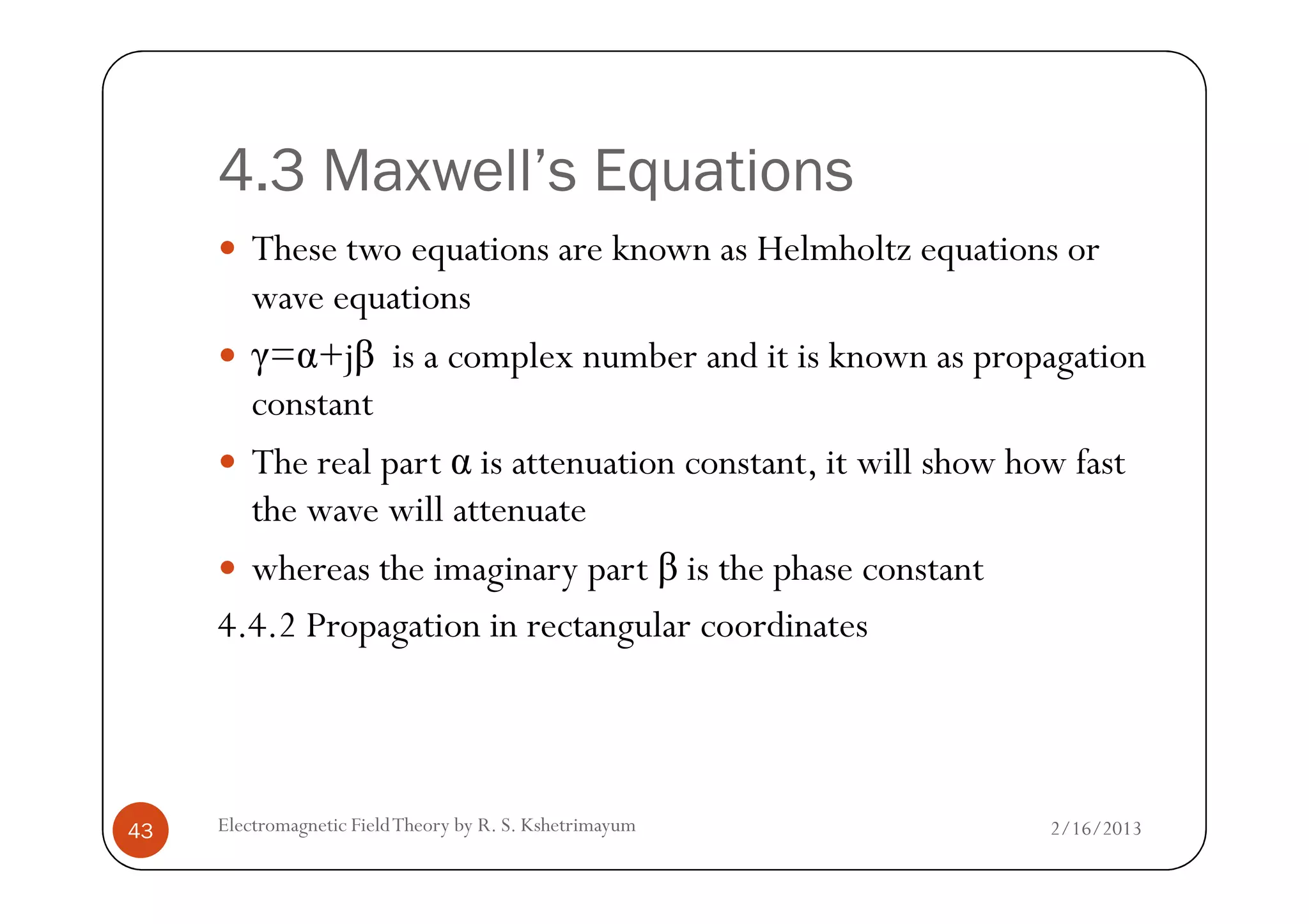 4.3 Maxwell’s Equations
These two equations are known as Helmholtz equations or
wave equations
γ=α+jβ is a complex number and it is known as propagation
constant
The real part α is attenuation constant, it will show how fast
2/16/2013Electromagnetic FieldTheory by R. S. Kshetrimayum43
The real part α is attenuation constant, it will show how fast
the wave will attenuate
whereas the imaginary part β is the phase constant
4.4.2 Propagation in rectangular coordinates
 