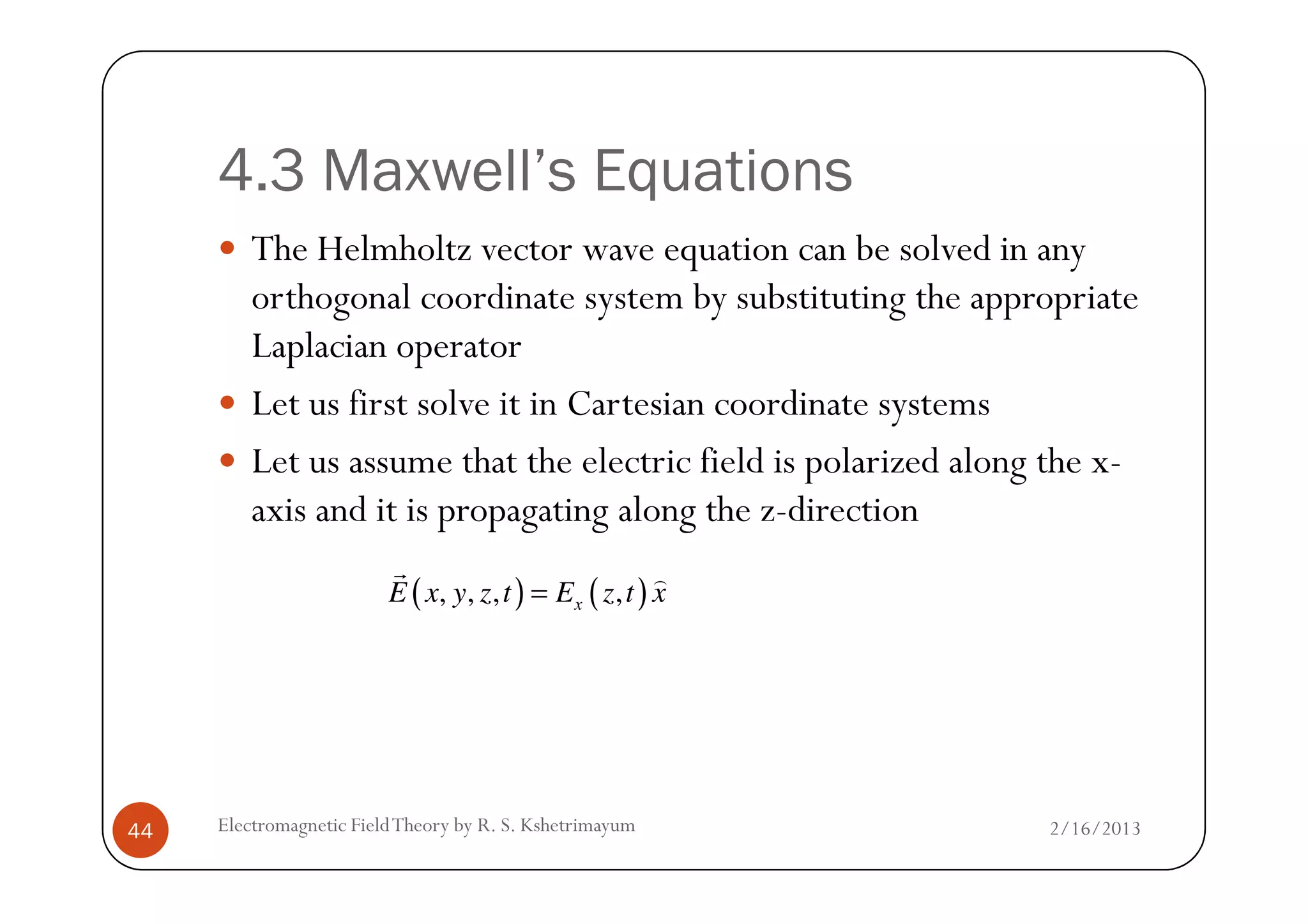4.3 Maxwell’s Equations
The Helmholtz vector wave equation can be solved in any
orthogonal coordinate system by substituting the appropriate
Laplacian operator
Let us first solve it in Cartesian coordinate systems
Let us assume that the electric field is polarized along the x-
2/16/2013Electromagnetic FieldTheory by R. S. Kshetrimayum44
Let us assume that the electric field is polarized along the x-
axis and it is propagating along the z-direction
( ) ( ), , , ,xE x y z t E z t x=
r )
 