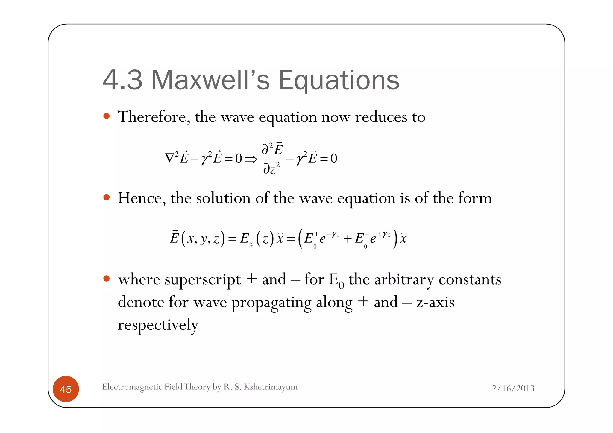 4.3 Maxwell’s Equations
Therefore, the wave equation now reduces to
Hence, the solution of the wave equation is of the form
2
2 2 2
2
0 0
E
E E E
z
γ γ
∂
∇ − = ⇒ − =
∂
r
r r r
2/16/2013Electromagnetic FieldTheory by R. S. Kshetrimayum45
where superscript + and – for E0 the arbitrary constants
denote for wave propagating along + and – z-axis
respectively
( ) ( ) ( )0 0
, , z z
xE x y z E z x E e E e xγ γ+ − − +
= = +
r ) )
 