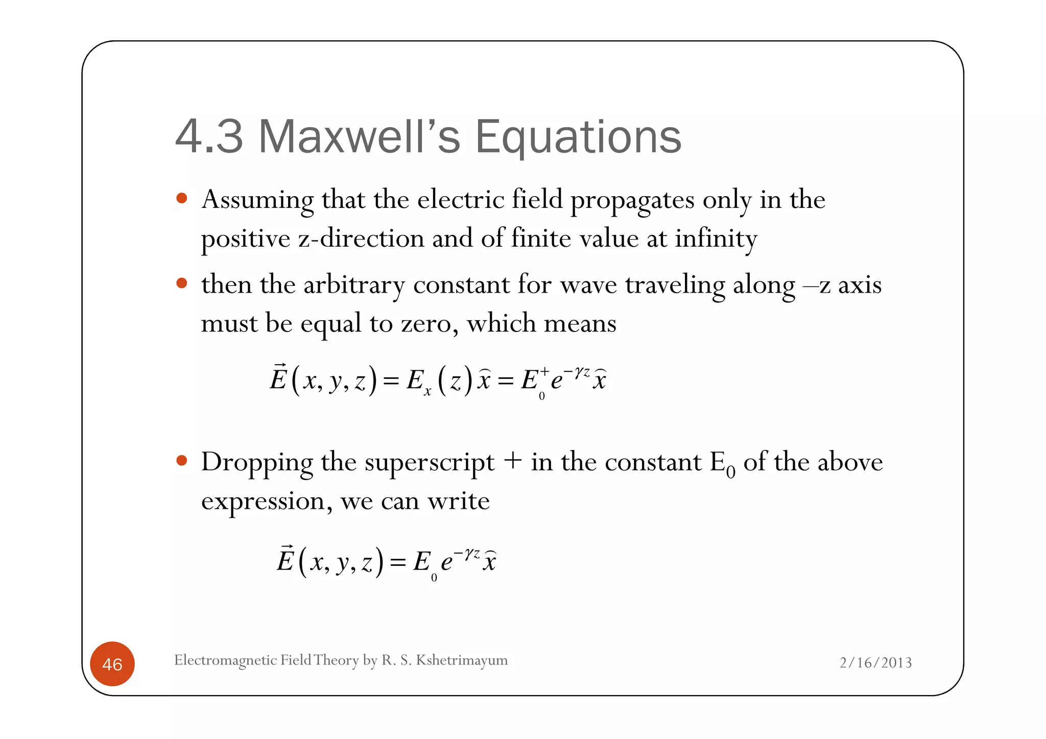4.3 Maxwell’s Equations
Assuming that the electric field propagates only in the
positive z-direction and of finite value at infinity
then the arbitrary constant for wave traveling along –z axis
must be equal to zero, which means
( ) ( ), , z
E x y z E z x E e xγ+ −
= =
r ) )
2/16/2013Electromagnetic FieldTheory by R. S. Kshetrimayum46
Dropping the superscript + in the constant E0 of the above
expression, we can write
( ) ( ) 0
, , z
xE x y z E z x E e xγ+ −
= =
r ) )
( ) 0
, , z
E x y z E e xγ−
=
r )
 