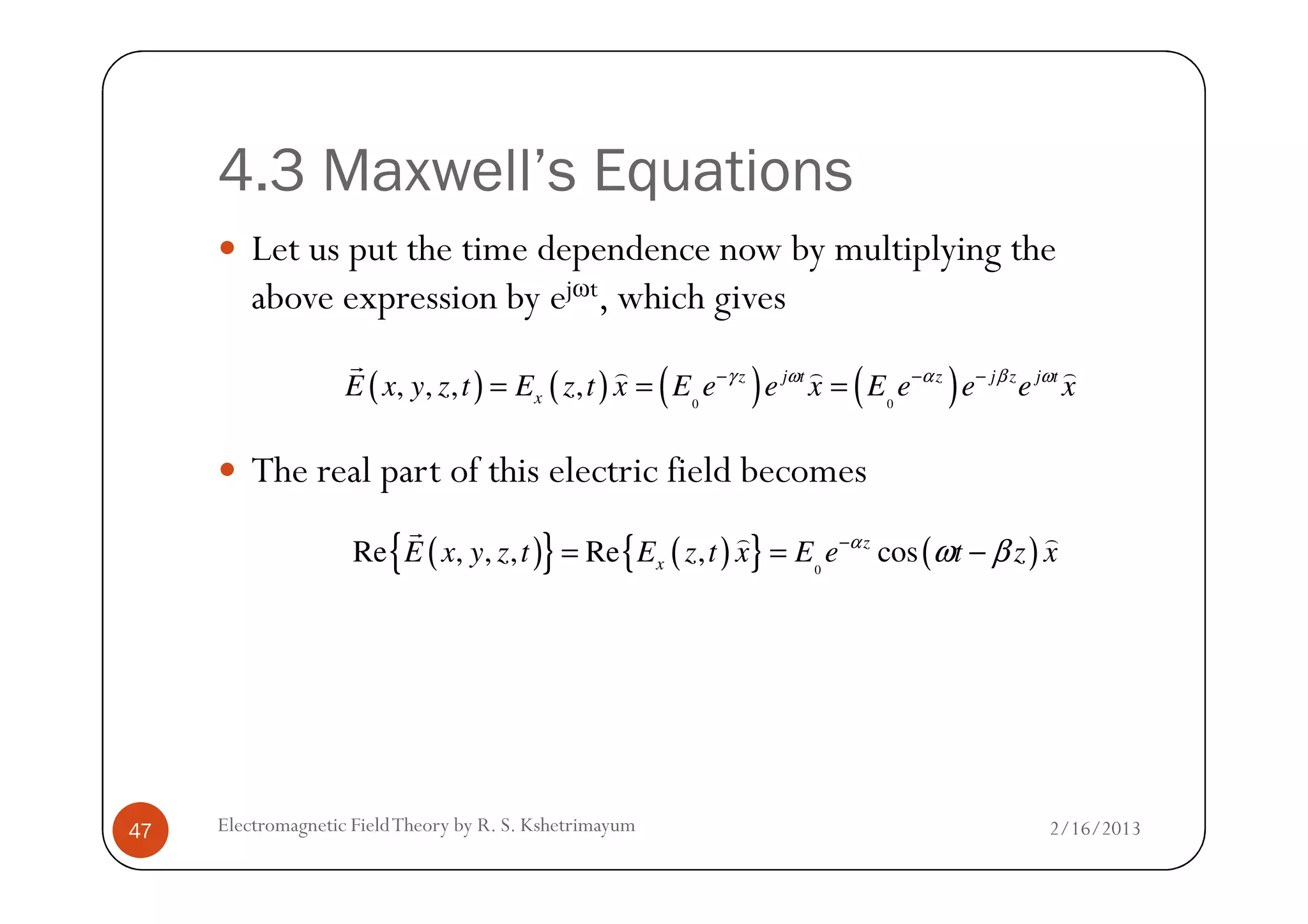 4.3 Maxwell’s Equations
Let us put the time dependence now by multiplying the
above expression by ejωt, which gives
The real part of this electric field becomes
( ) ( ) ( ) ( )0 0
, , , , z j t z j z j t
xE x y z t E z t x E e e x E e e e xγ ω α β ω− − −
= = =
r ) ) )
2/16/2013Electromagnetic FieldTheory by R. S. Kshetrimayum47
The real part of this electric field becomes
( ){ } ( ){ } ( )0
Re , , , Re , cosz
xE x y z t E z t x E e t z xα
ω β−
= = −
r ) )
 
