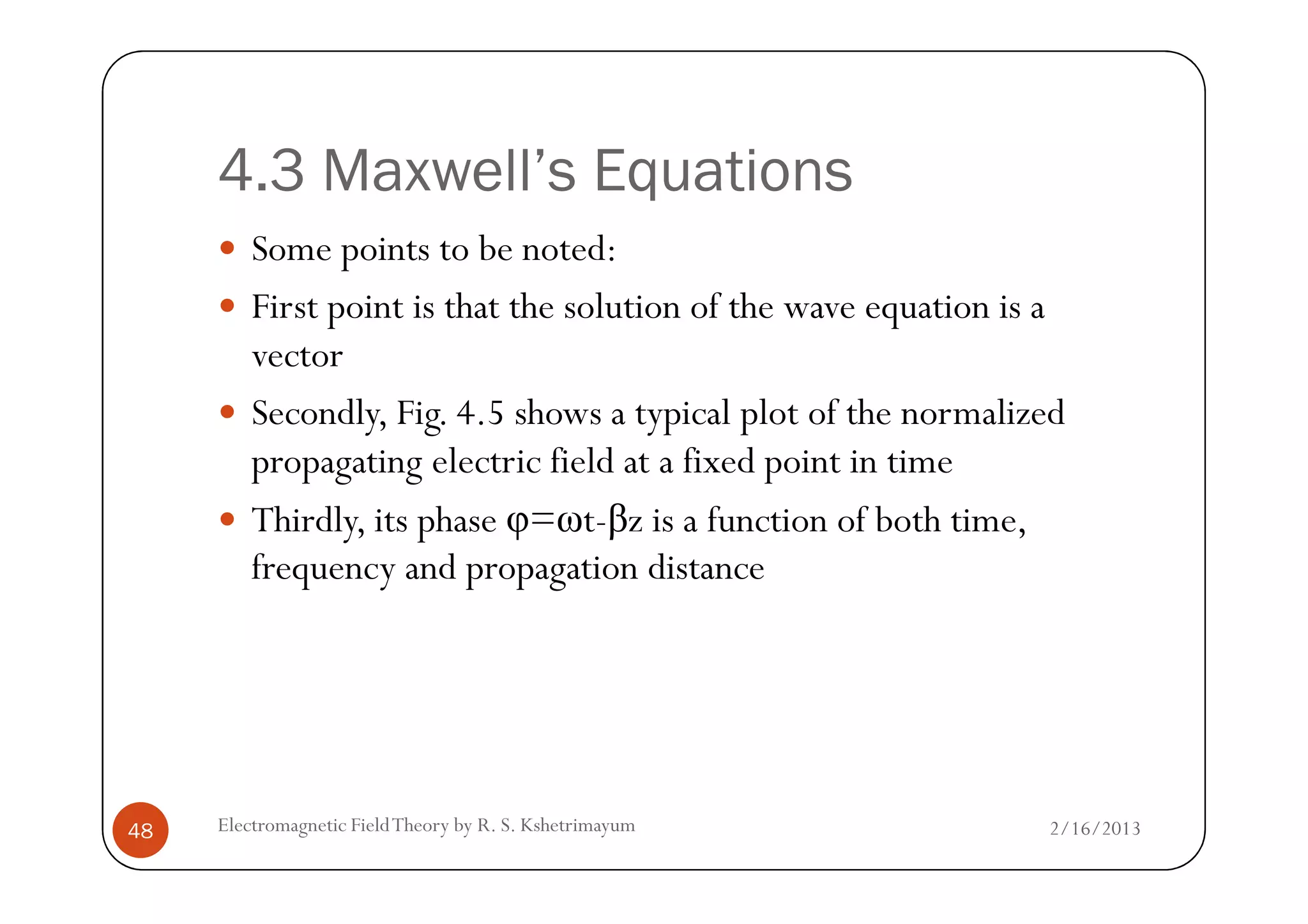4.3 Maxwell’s Equations
Some points to be noted:
First point is that the solution of the wave equation is a
vector
Secondly, Fig. 4.5 shows a typical plot of the normalized
propagating electric field at a fixed point in time
2/16/2013Electromagnetic FieldTheory by R. S. Kshetrimayum48
propagating electric field at a fixed point in time
Thirdly, its phase φ=ωt-βz is a function of both time,
frequency and propagation distance
 