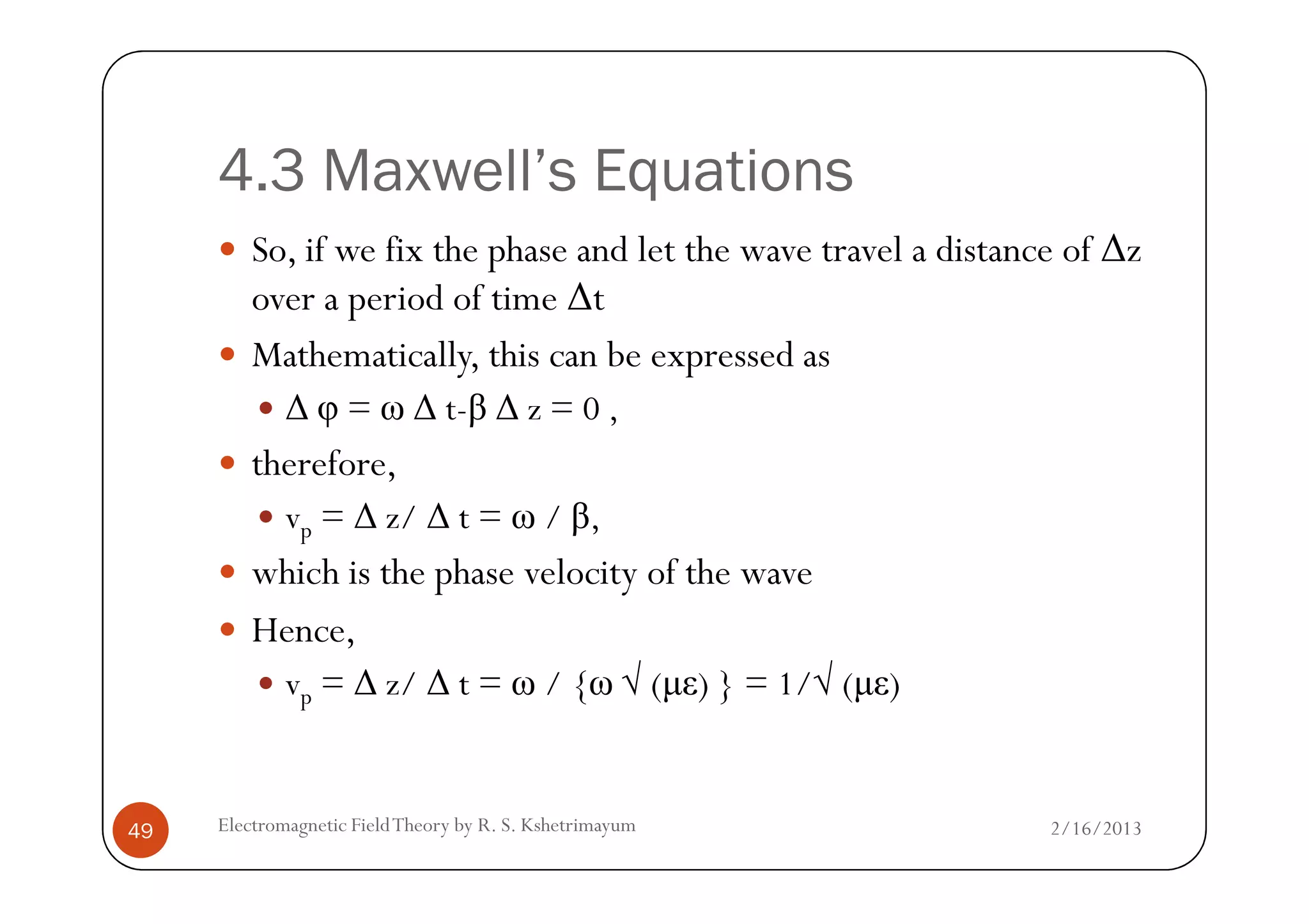 4.3 Maxwell’s Equations
So, if we fix the phase and let the wave travel a distance of ∆z
over a period of time ∆t
Mathematically, this can be expressed as
∆ φ = ω ∆ t-β ∆ z = 0 ,
therefore,
2/16/2013Electromagnetic FieldTheory by R. S. Kshetrimayum49
therefore,
vp = ∆ z/ ∆ t = ω / β,
which is the phase velocity of the wave
Hence,
vp = ∆ z/ ∆ t = ω / {ω √ (µε) } = 1/√ (µε)
 