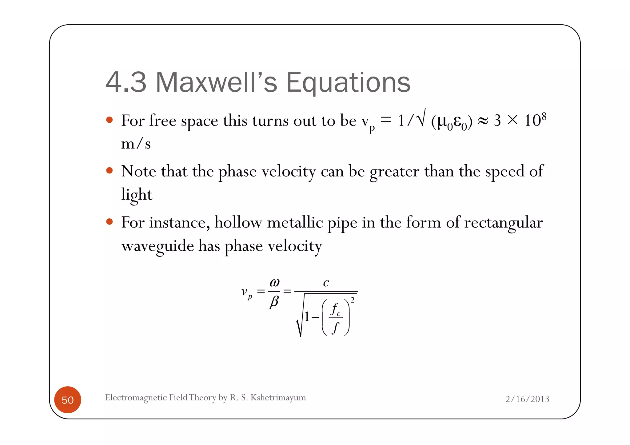 4.3 Maxwell’s Equations
For free space this turns out to be vp = 1/√ (µ0ε0) ≈ 3 × 108
m/s
Note that the phase velocity can be greater than the speed of
light
For instance, hollow metallic pipe in the form of rectangular
2/16/2013Electromagnetic FieldTheory by R. S. Kshetrimayum50
For instance, hollow metallic pipe in the form of rectangular
waveguide has phase velocity
2
1
p
c
c
v
f
f
ω
β
= =
 
− 
 
 