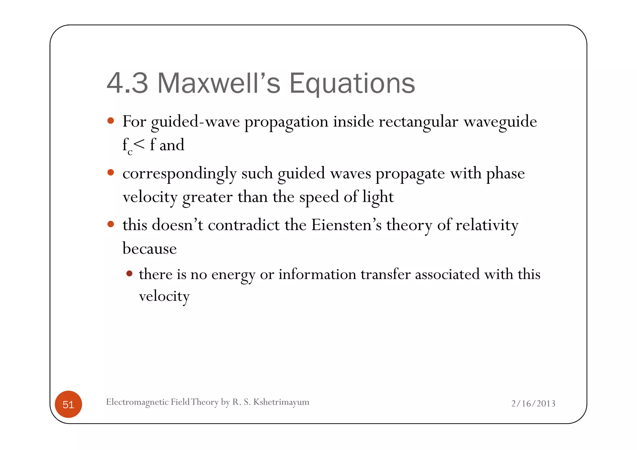 4.3 Maxwell’s Equations
For guided-wave propagation inside rectangular waveguide
fc< f and
correspondingly such guided waves propagate with phase
velocity greater than the speed of light
this doesn’t contradict the Eiensten’s theory of relativity
2/16/2013Electromagnetic FieldTheory by R. S. Kshetrimayum51
this doesn’t contradict the Eiensten’s theory of relativity
because
there is no energy or information transfer associated with this
velocity
 