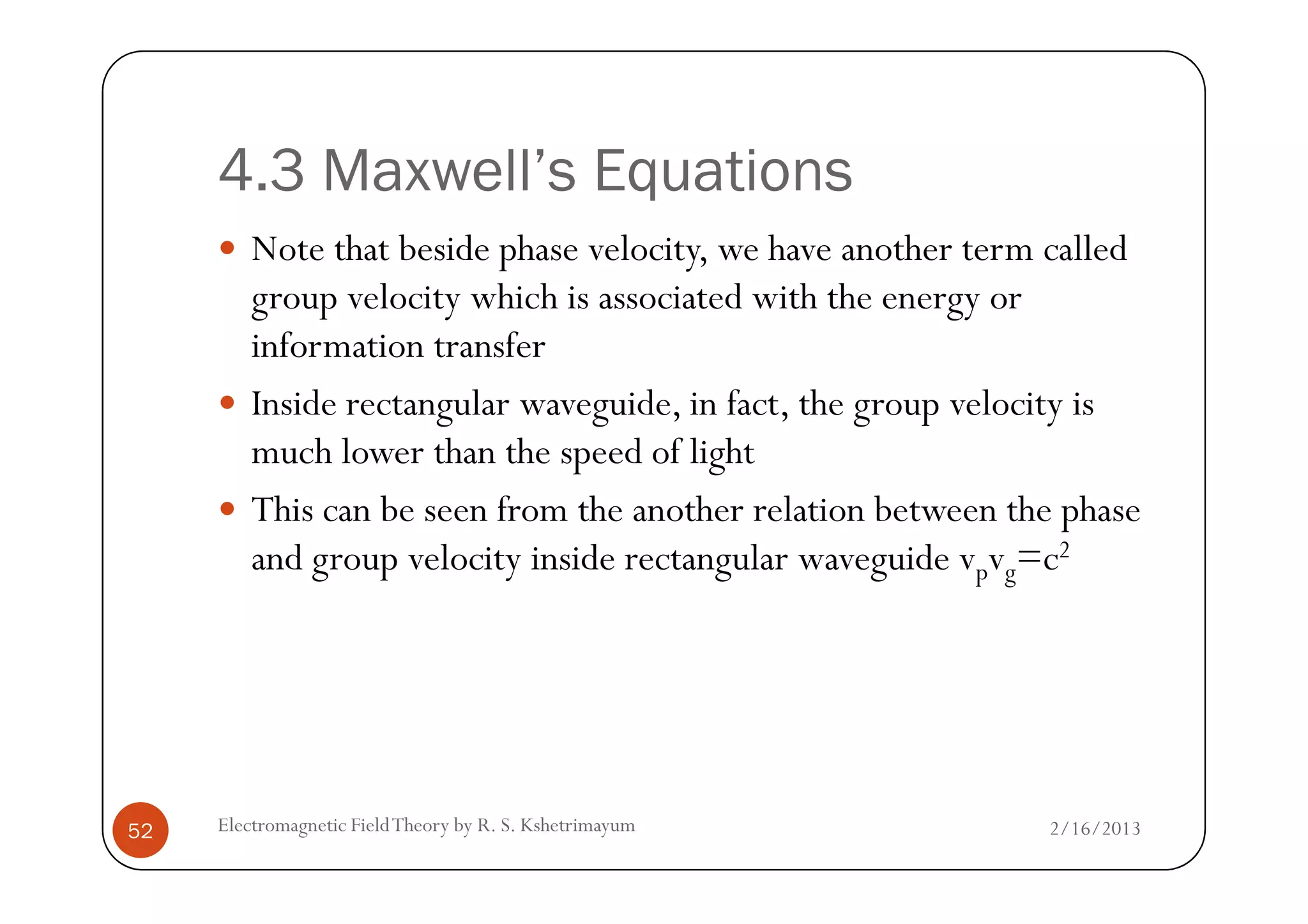 4.3 Maxwell’s Equations
Note that beside phase velocity, we have another term called
group velocity which is associated with the energy or
information transfer
Inside rectangular waveguide, in fact, the group velocity is
much lower than the speed of light
2/16/2013Electromagnetic FieldTheory by R. S. Kshetrimayum52
much lower than the speed of light
This can be seen from the another relation between the phase
and group velocity inside rectangular waveguide vpvg=c2
 