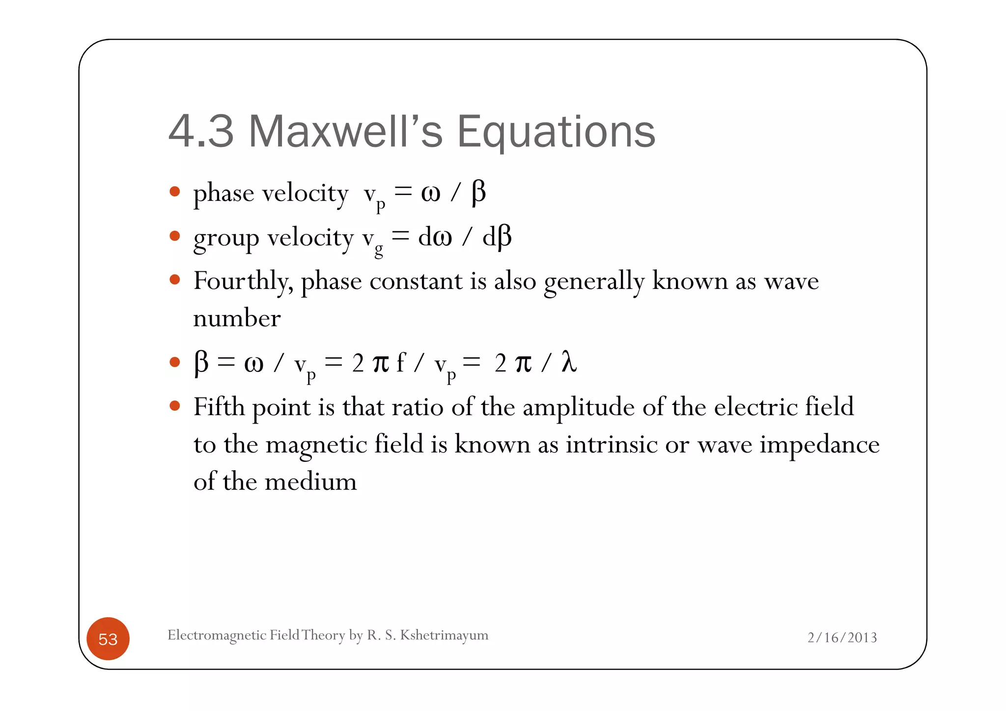 4.3 Maxwell’s Equations
phase velocity vp = ω / β
group velocity vg = dω / dβ
Fourthly, phase constant is also generally known as wave
number
β = ω / v = 2 f / v = 2 / λ
2/16/2013Electromagnetic FieldTheory by R. S. Kshetrimayum53
β = ω / vp = 2 f / vp = 2 / λ
Fifth point is that ratio of the amplitude of the electric field
to the magnetic field is known as intrinsic or wave impedance
of the medium
 