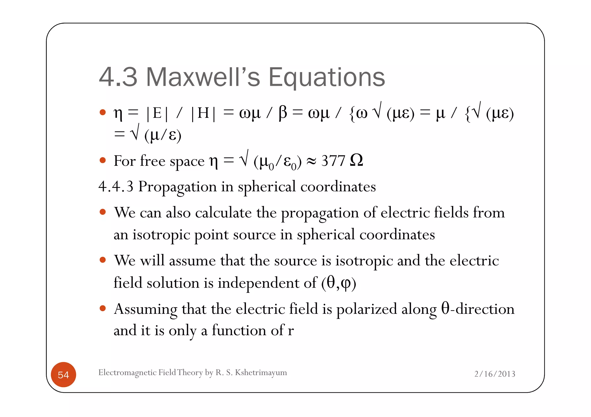 4.3 Maxwell’s Equations
η = |E| / |H| = ωµ / β = ωµ / {ω √ (µε) = µ / {√ (µε)
= √ (µ/ε)
For free space η = √ (µ0/ε0) ≈ 377
4.4.3 Propagation in spherical coordinates
We can also calculate the propagation of electric fields from
2/16/2013Electromagnetic FieldTheory by R. S. Kshetrimayum54
We can also calculate the propagation of electric fields from
an isotropic point source in spherical coordinates
We will assume that the source is isotropic and the electric
field solution is independent of (θ,φ)
Assuming that the electric field is polarized along θ-direction
and it is only a function of r
 