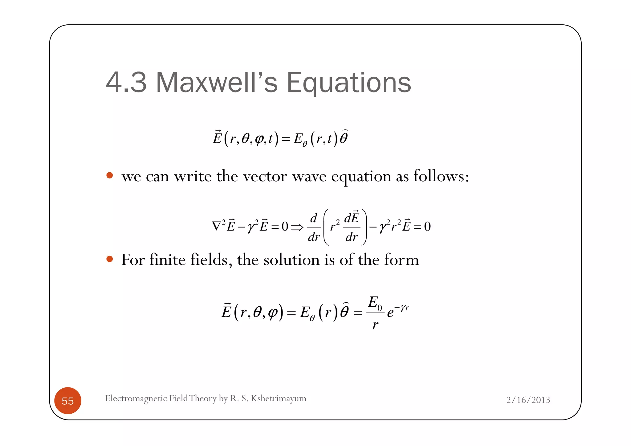 4.3 Maxwell’s Equations
we can write the vector wave equation as follows:
( ) ( ), , , ,E r t E r tθθ ϕ θ=
r )
2 2 2 2 2
0 0
d dE
E E r r Eγ γ
 
∇ − = ⇒ − = 
r
r r r
2/16/2013Electromagnetic FieldTheory by R. S. Kshetrimayum55
For finite fields, the solution is of the form
2 2 2 2 2
0 0
d dE
E E r r E
dr dr
γ γ
 
∇ − = ⇒ − = 
 
( ) ( ) 0
, , rE
E r E r e
r
γ
θθ ϕ θ −
= =
r )
 