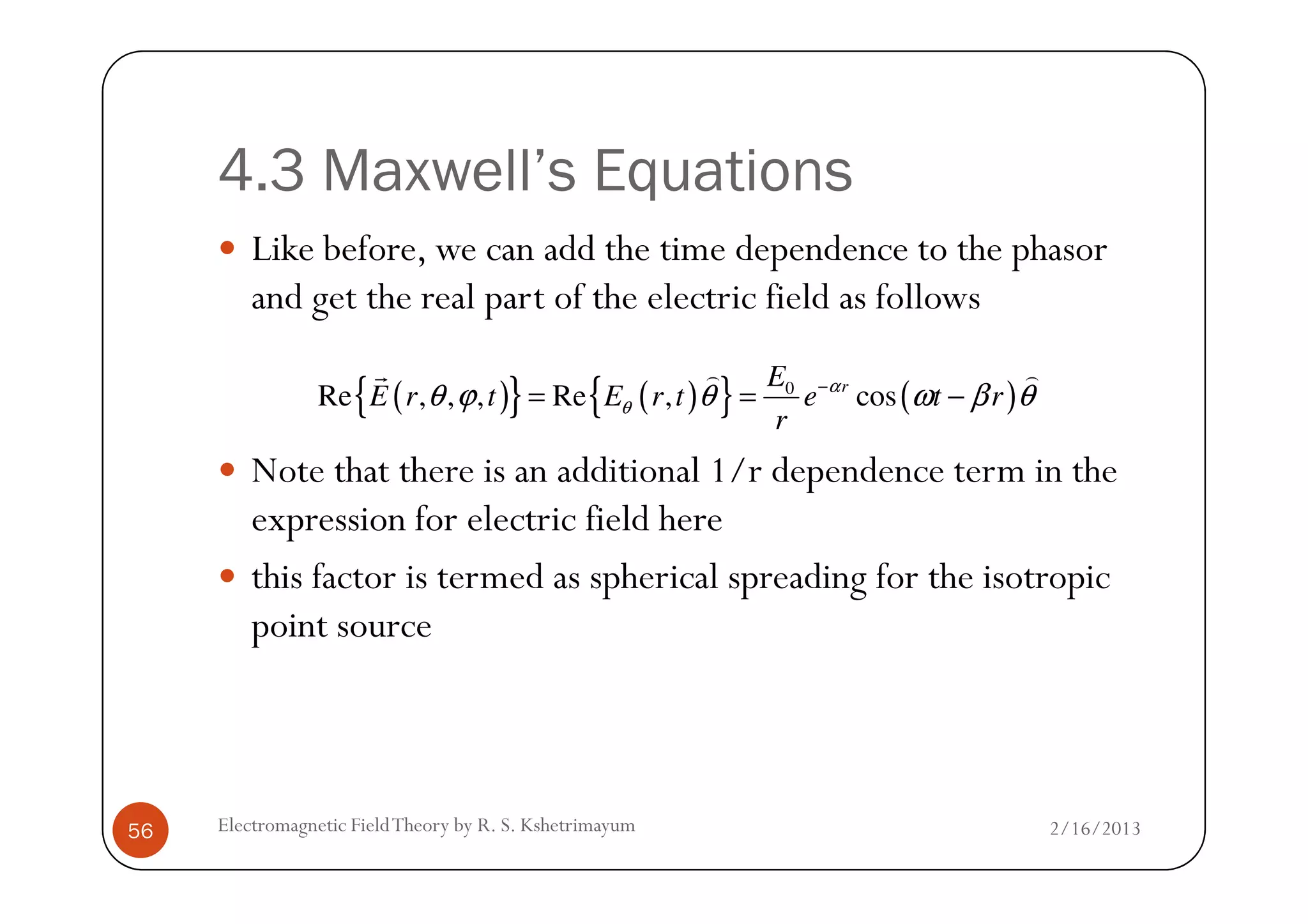 4.3 Maxwell’s Equations
Like before, we can add the time dependence to the phasor
and get the real part of the electric field as follows
Note that there is an additional 1/r dependence term in the
( ){ } ( ){ } ( )0
Re , , , Re , cosrE
E r t E r t e t r
r
α
θθ ϕ θ ω β θ−
= = −
r ) )
2/16/2013Electromagnetic FieldTheory by R. S. Kshetrimayum56
Note that there is an additional 1/r dependence term in the
expression for electric field here
this factor is termed as spherical spreading for the isotropic
point source
 