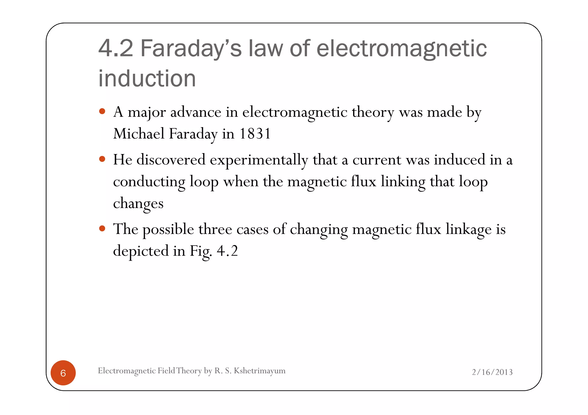 4.2 Faraday’s law of electromagnetic4.2 Faraday’s law of electromagnetic4.2 Faraday’s law of electromagnetic4.2 Faraday’s law of electromagnetic
inductioninductioninductioninduction
A major advance in electromagnetic theory was made by
Michael Faraday in 1831
He discovered experimentally that a current was induced in a
conducting loop when the magnetic flux linking that loop
changes
2/16/2013Electromagnetic FieldTheory by R. S. Kshetrimayum6
changes
The possible three cases of changing magnetic flux linkage is
depicted in Fig. 4.2
 