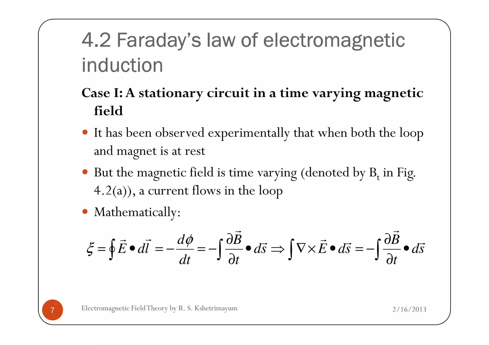 4.2 Faraday’s law of electromagnetic4.2 Faraday’s law of electromagnetic4.2 Faraday’s law of electromagnetic4.2 Faraday’s law of electromagnetic
inductioninductioninductioninduction
Case I: A stationary circuit in a time varying magnetic
field
It has been observed experimentally that when both the loop
and magnet is at rest
But the magnetic field is time varying (denoted by Bt in Fig.
2/16/2013Electromagnetic FieldTheory by R. S. Kshetrimayum7
But the magnetic field is time varying (denoted by Bt in Fig.
4.2(a)), a current flows in the loop
Mathematically:
sd
t
B
sdEsd
t
B
dt
d
ldE
r
r
rrr
r
rr
•
∂
∂
−=•×∇⇒•
∂
∂
−=−=•= ∫∫∫∫
φ
ξ
 
