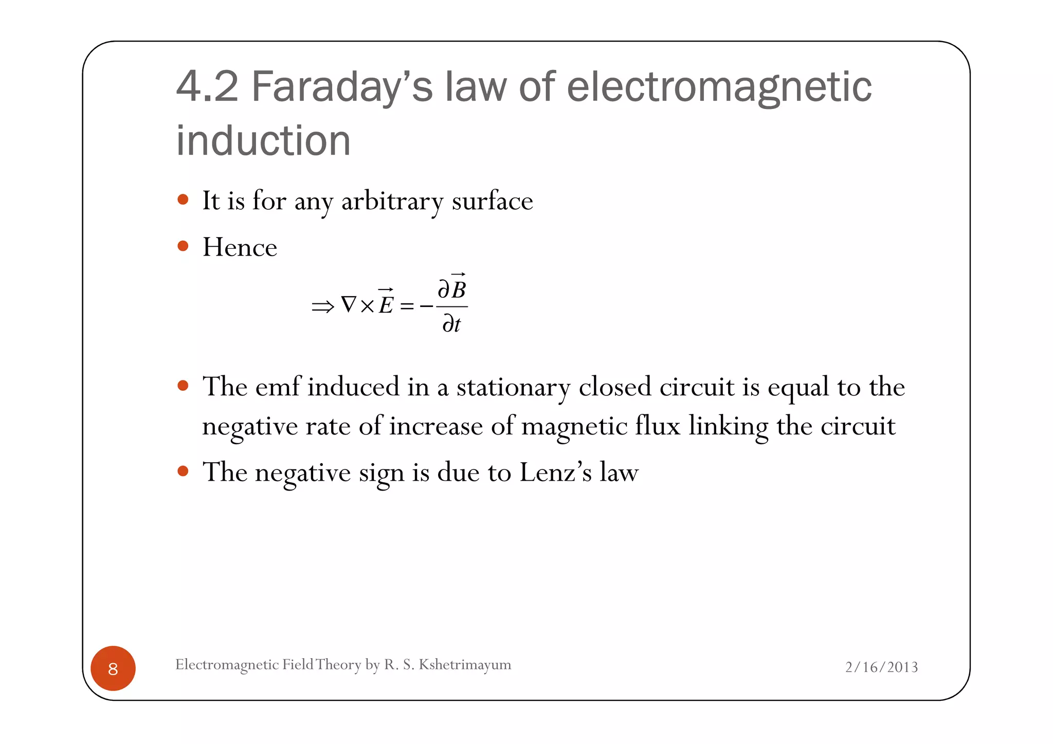 4.2 Faraday’s law of electromagnetic4.2 Faraday’s law of electromagnetic4.2 Faraday’s law of electromagnetic4.2 Faraday’s law of electromagnetic
inductioninductioninductioninduction
It is for any arbitrary surface
Hence
The emf induced in a stationary closed circuit is equal to the
t
B
E
∂
∂
−=×∇⇒
2/16/2013Electromagnetic FieldTheory by R. S. Kshetrimayum8
The emf induced in a stationary closed circuit is equal to the
negative rate of increase of magnetic flux linking the circuit
The negative sign is due to Lenz’s law
 