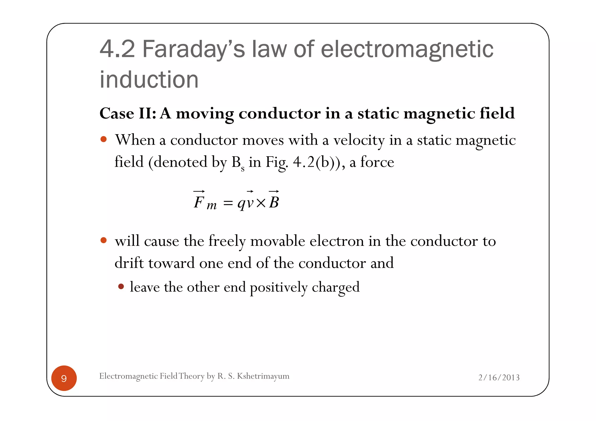 4.2 Faraday’s law of electromagnetic4.2 Faraday’s law of electromagnetic4.2 Faraday’s law of electromagnetic4.2 Faraday’s law of electromagnetic
inductioninductioninductioninduction
Case II: A moving conductor in a static magnetic field
When a conductor moves with a velocity in a static magnetic
field (denoted by Bs in Fig. 4.2(b)), a force
BvqF m ×=
2/16/2013Electromagnetic FieldTheory by R. S. Kshetrimayum9
will cause the freely movable electron in the conductor to
drift toward one end of the conductor and
leave the other end positively charged
BvqF m ×=
 