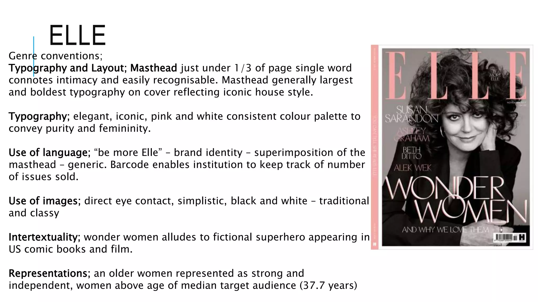 ELLE
Genre conventions;
Typography and Layout; Masthead just under 1/3 of page single word
connotes intimacy and easily recognisable. Masthead generally largest
and boldest typography on cover reflecting iconic house style.
Typography; elegant, iconic, pink and white consistent colour palette to
convey purity and femininity.
Use of language; “be more Elle” – brand identity – superimposition of the
masthead – generic. Barcode enables institution to keep track of number
of issues sold.
Use of images; direct eye contact, simplistic, black and white – traditional
and classy
Intertextuality; wonder women alludes to fictional superhero appearing in
US comic books and film.
Representations; an older women represented as strong and
independent, women above age of median target audience (37.7 years)
 