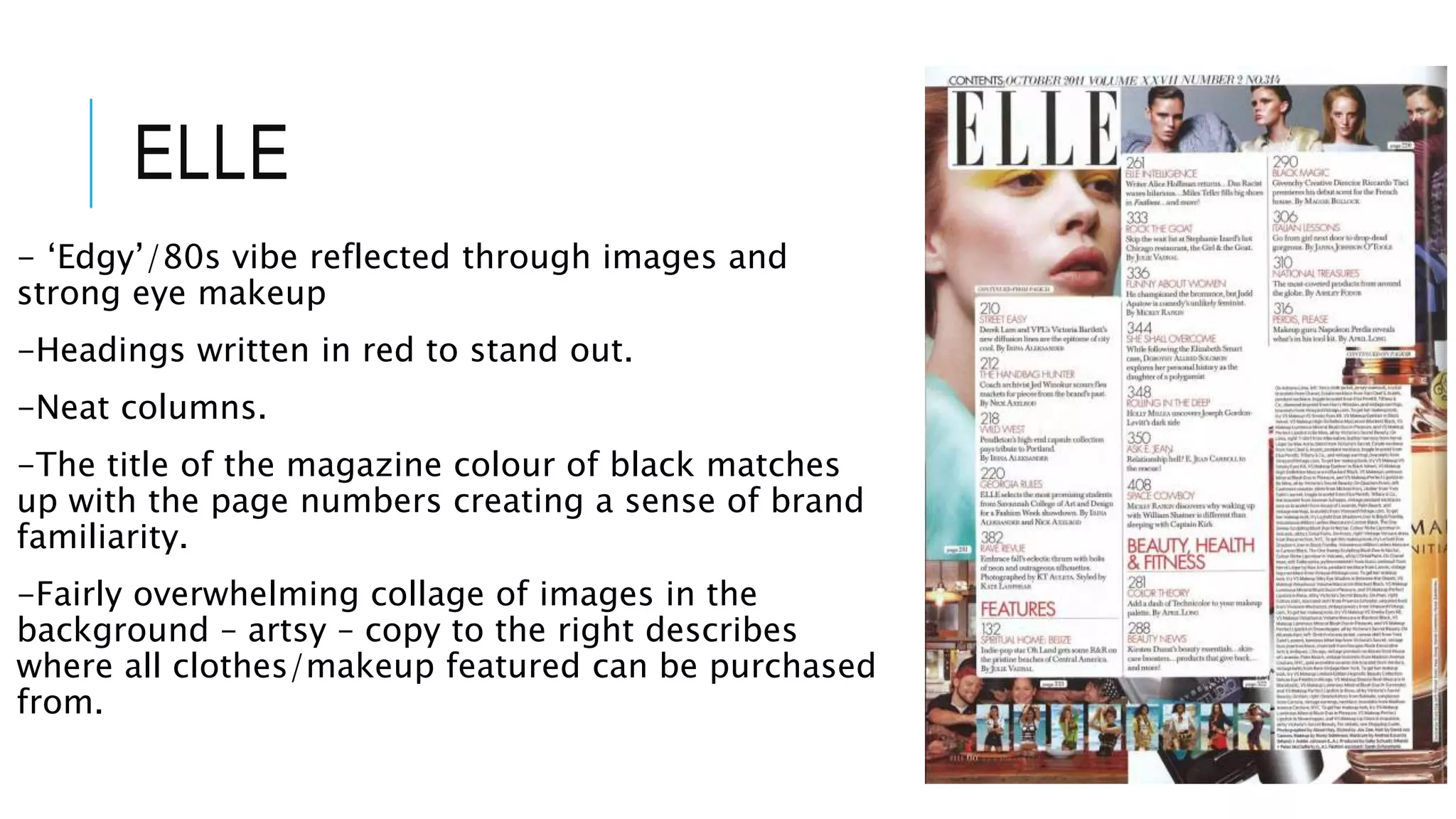 ELLE
- ‘Edgy’/80s vibe reflected through images and
strong eye makeup
-Headings written in red to stand out.
-Neat columns.
-The title of the magazine colour of black matches
up with the page numbers creating a sense of brand
familiarity.
-Fairly overwhelming collage of images in the
background – artsy – copy to the right describes
where all clothes/makeup featured can be purchased
from.
 