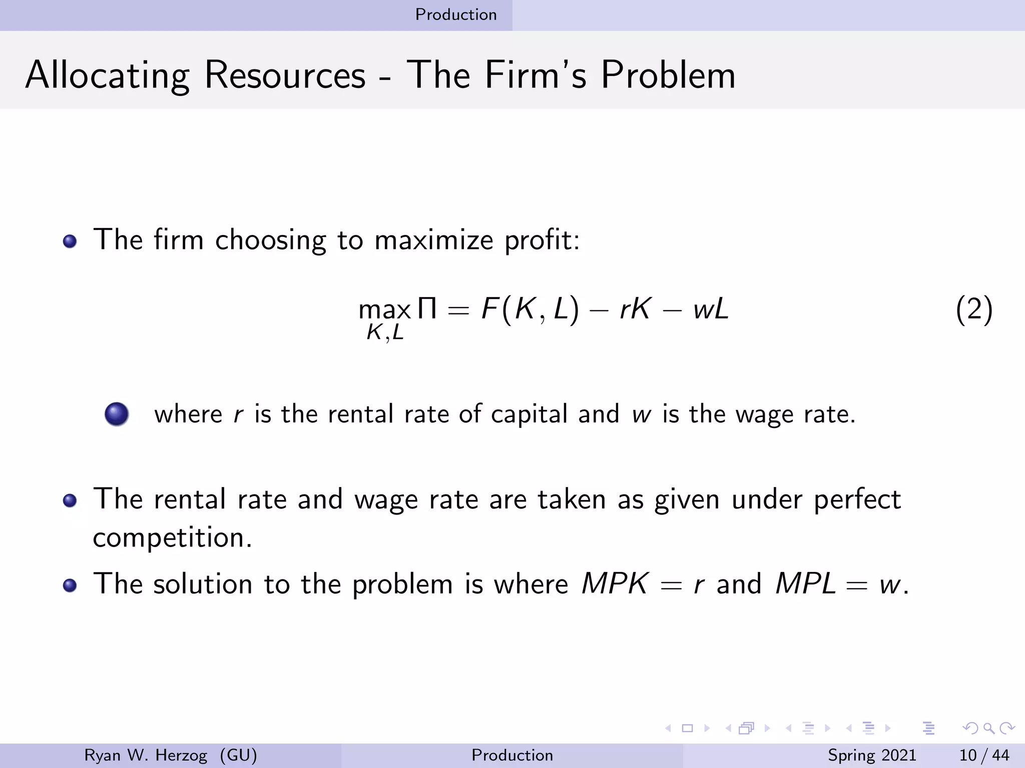 Production
Allocating Resources - The Firm’s Problem
The firm choosing to maximize profit:
max
K,L
Π = F(K, L) − rK − wL (2)
where r is the rental rate of capital and w is the wage rate.
The rental rate and wage rate are taken as given under perfect
competition.
The solution to the problem is where MPK = r and MPL = w.
Ryan W. Herzog (GU) Production Spring 2021 10 / 44
 