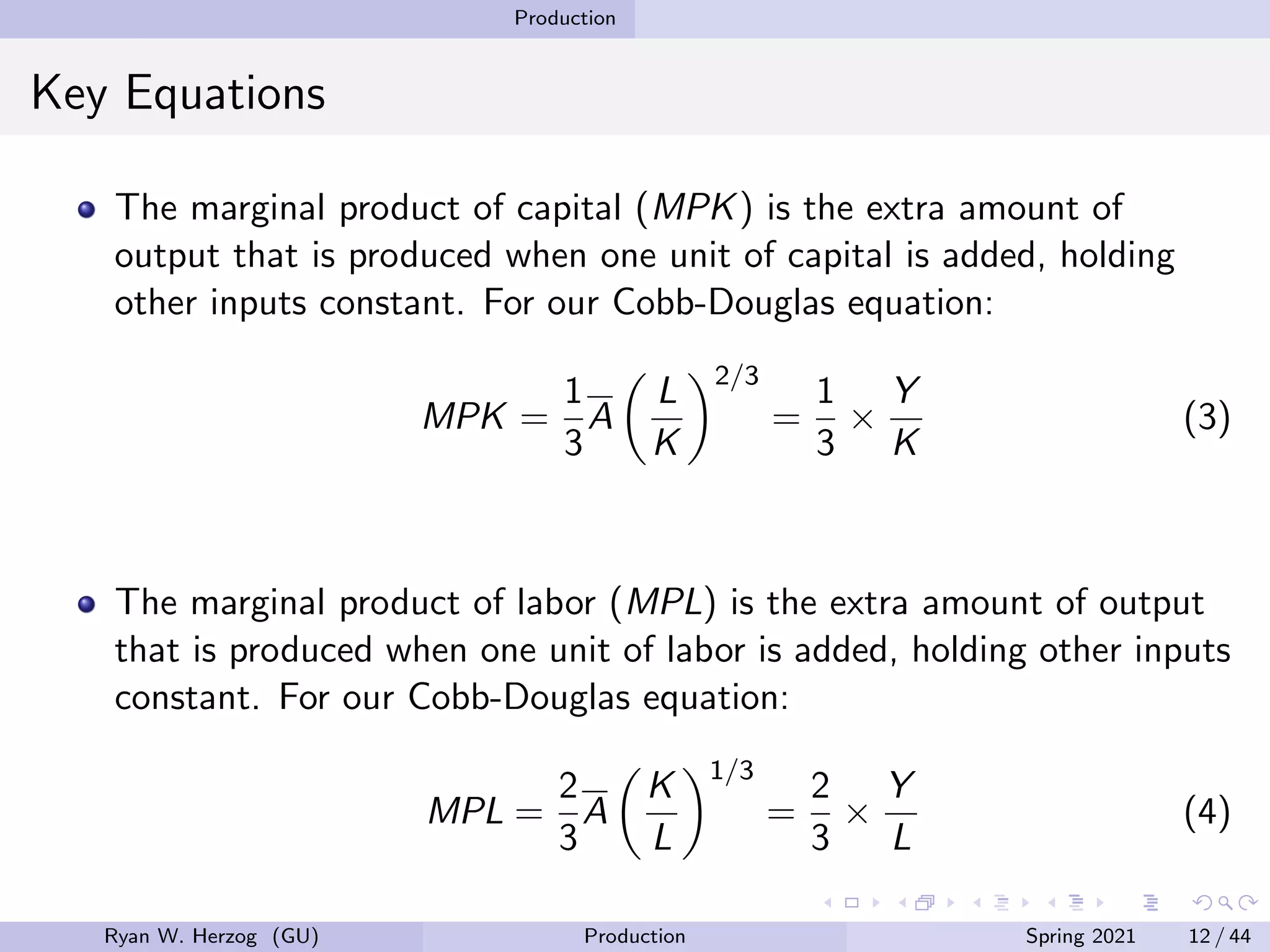 Production
Key Equations
The marginal product of capital (MPK) is the extra amount of
output that is produced when one unit of capital is added, holding
other inputs constant. For our Cobb-Douglas equation:
MPK =
1
3
A

L
K
2/3
=
1
3
×
Y
K
(3)
The marginal product of labor (MPL) is the extra amount of output
that is produced when one unit of labor is added, holding other inputs
constant. For our Cobb-Douglas equation:
MPL =
2
3
A

K
L
1/3
=
2
3
×
Y
L
(4)
Ryan W. Herzog (GU) Production Spring 2021 12 / 44
 