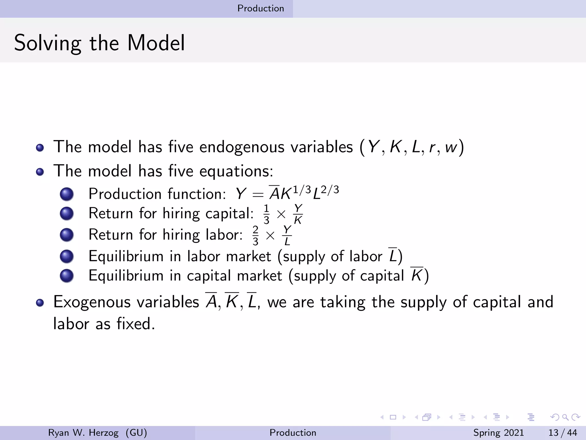 Production
Solving the Model
The model has five endogenous variables (Y , K, L, r, w)
The model has five equations:
Production function: Y = AK1/3
L2/3
Return for hiring capital: 1
3 × Y
K
Return for hiring labor: 2
3 × Y
L
Equilibrium in labor market (supply of labor L)
Equilibrium in capital market (supply of capital K)
Exogenous variables A, K, L, we are taking the supply of capital and
labor as fixed.
Ryan W. Herzog (GU) Production Spring 2021 13 / 44
 