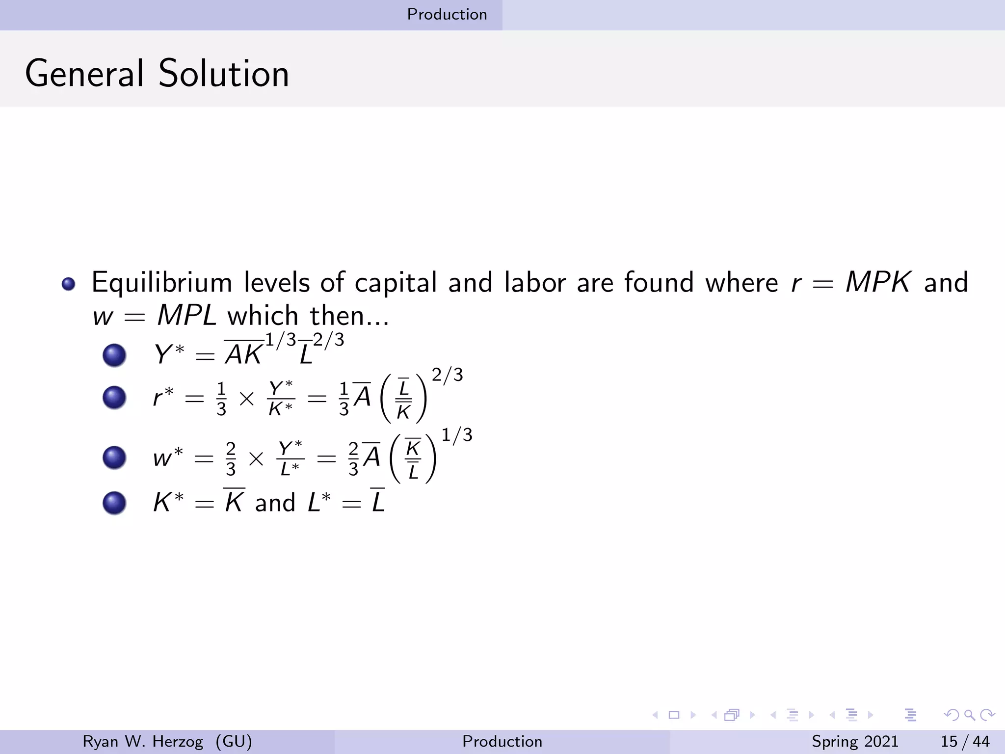 Production
General Solution
Equilibrium levels of capital and labor are found where r = MPK and
w = MPL which then...
Y ∗
= AK
1/3
L
2/3
r∗
= 1
3 × Y ∗
K∗ = 1
3 A

L
K
2/3
w∗
= 2
3 × Y ∗
L∗ = 2
3 A

K
L
1/3
K∗
= K and L∗
= L
Ryan W. Herzog (GU) Production Spring 2021 15 / 44
 