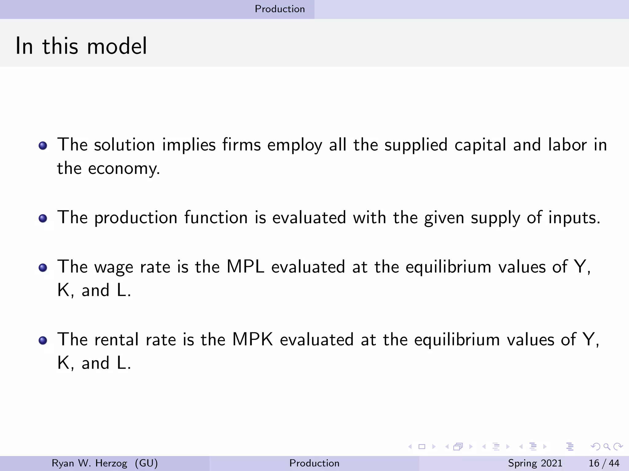 Production
In this model
The solution implies firms employ all the supplied capital and labor in
the economy.
The production function is evaluated with the given supply of inputs.
The wage rate is the MPL evaluated at the equilibrium values of Y,
K, and L.
The rental rate is the MPK evaluated at the equilibrium values of Y,
K, and L.
Ryan W. Herzog (GU) Production Spring 2021 16 / 44
 
