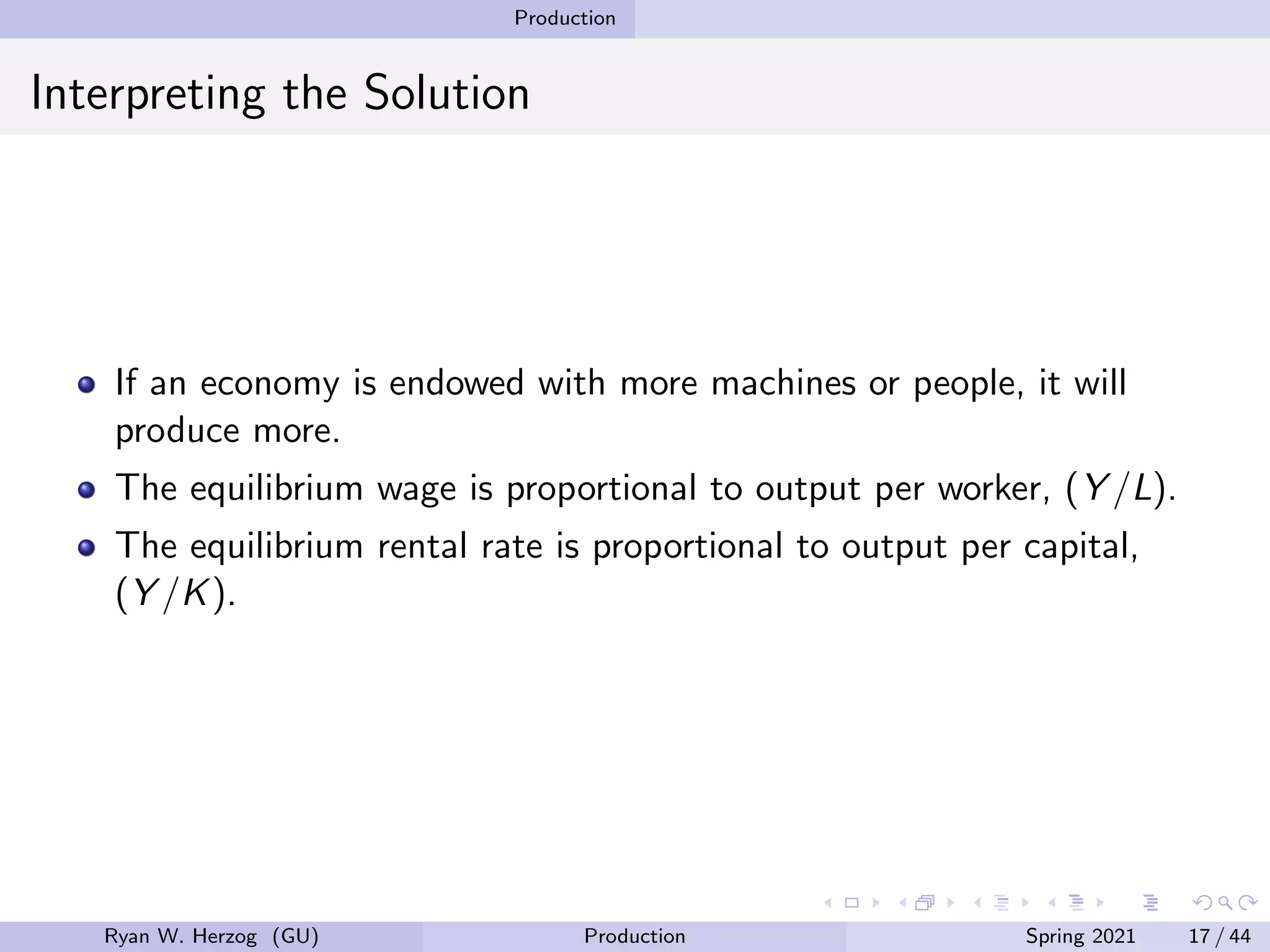 Production
Interpreting the Solution
If an economy is endowed with more machines or people, it will
produce more.
The equilibrium wage is proportional to output per worker, (Y /L).
The equilibrium rental rate is proportional to output per capital,
(Y /K).
Ryan W. Herzog (GU) Production Spring 2021 17 / 44
 